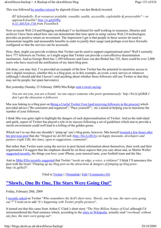 ukwebfocus-backup > A Backup of the ukwebfocus blog                                                   Page 131 of 616

 This was followed by another retweet by digicmb (Guus van den Brekel) tweeted:

     RT @briankelly: R ur resources available, reusable, usable, accessible, exploitable & preservable? = ur
     approach feasible? http://is.gd/jOWg
     6:32 AM Feb 17th from TweetDeck

 Now at recent Web 2.0 and blogging workshops I’ve facilitated for staff working in museums, libraries and
 archives I have been asked how one can demonstrate that time spent in using various Web 2.0 technologies
 provides an positive return on investment. The impression I get is that people in these sectors do need to
 demonstrate tangible and measurable benefits in order to justify their usage (and perhaps even have firewalls
 configured so that the services can be accessed).

 How, then, might you provide evidence that Twitter can be used to support organisational aims? Well I currently
 have 777 followers on Twitter, so I might argue that Twitter can provide a cost-effective dissemination
 mechanism. And as George Brett has 1,109 followers and Guus van den Brekel has 332, there could be over 2,000
 users who have received the notification of my latest blog post.

 Job done, you may feel, I’ve provided an example of the how Twitter has the potential to maximise access to
 one’s digital resources, whether this is a blog post, as in this example, an event, a new service or whatever
 (although I should add that I haven’t said anything about whether those followers still use Twitter or that they
 may not be people, but spam harvesters).

 But yesterday (Sunday 22 February 2009) Mia Ridge sent a tweet saying:

     You are not you, you are a brand. ‘no one enjoys someone who posts spontaneously’ http://bit.ly/qGRdk I
     don’t get the obsession w followers

 Mia was linking to a blog post on Being a Useful Twitter User [and receiving followers in the process] which
 provided advice (”Be consistent and organized”; “Pace yourself!”; etc.) aimed at helping you to maximise the
 number of your followers.

 I think Mia was quite right to highlight the dangers of such depersonalisation of Twitter. And as the individual
 and quirk, aspect of Twitter has played a role in its success following a set of guidelines which aim to provide a
 sterile environment could well lead to a killing of the golden goose.

 Which isn’t to say that one shouldn’t ‘pimp up’ one’s blog posts, however. Mia herself tweeted a few hours after
 her previous post that she “blogged my dev8D talk (http://bit.ly/d9z5y) on happy museums, developers and
 punters (right URL this time), open to suggestions, comments“.

 But rather than Twitter users using the service to post factual information about themselves, their work and their
 organisation I’d suggest that the emphasis should be on those aspects that you care about and, as Martin Weller
 suggested recently, the things you love: your iPhone, your musical taste, your football team and the like.

 And as Mike Ellis recently suggested that Twitter “needs an edge, a voice, a riskiness” I think I’ll announce this
 post with the tweet “Pimping up my blog post on the attractions & dangers of pimping up blog posts:
 http://is.gd/kt2t“.

                             Filed in Twitter | | Permalink | Edit | Comments (10)

 "Slowly, One By One, The Stars Were Going Out"
 Friday, February 20th, 2009

 I recently asked on Twitter “Who remembers the SciFi short story ‘Slowly, one by one, the stars were going
 out’?” I went on to add “It’s happening with Twitter profile pictures“.

 It turned out that this came from Arthur C Clark’s short story “The Nine Billion Names of God, although I’d
 misremembered the final sentence which, according to the entry in Wikipedia, actually read “overhead, without
 any fuss, the stars were going out“.


http://blogs.ukoln.ac.uk/ukwebfocus-backup/                                                                29/10/2009
 
