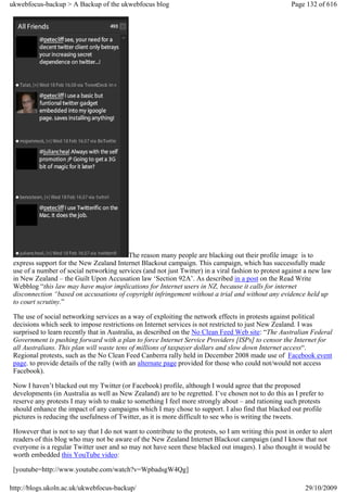 ukwebfocus-backup > A Backup of the ukwebfocus blog                                                      Page 132 of 616




                                         The reason many people are blacking out their profile image is to
 express support for the New Zealand Internet Blackout campaign. This campaign, which has successfully made
 use of a number of social networking services (and not just Twitter) in a viral fashion to protest against a new law
 in New Zealand – the Guilt Upon Accusation law ‘Section 92A’. As described in a post on the Read Write
 Webblog “this law may have major implications for Internet users in NZ, because it calls for internet
 disconnection “based on accusations of copyright infringement without a trial and without any evidence held up
 to court scrutiny.”

 The use of social networking services as a way of exploiting the network effects in protests against political
 decisions which seek to impose restrictions on Internet services is not restricted to just New Zealand. I was
 surprised to learn recently that in Australia, as described on the No Clean Feed Web site: “The Australian Federal
 Government is pushing forward with a plan to force Internet Service Providers [ISPs] to censor the Internet for
 all Australians. This plan will waste tens of millions of taxpayer dollars and slow down Internet access“.
 Regional protests, such as the No Clean Feed Canberra rally held in December 2008 made use of Facebook event
 page. to provide details of the rally (with an alternate page provided for those who could not/would not access
 Facebook).

 Now I haven’t blacked out my Twitter (or Facebook) profile, although I would agree that the proposed
 developments (in Australia as well as New Zealand) are to be regretted. I’ve chosen not to do this as I prefer to
 reserve any protests I may wish to make to something I feel more strongly about – and rationing such protests
 should enhance the impact of any campaigns which I may chose to support. I also find that blacked out profile
 pictures is reducing the usefulness of Twitter, as it is more difficult to see who is writing the tweets.

 However that is not to say that I do not want to contribute to the protests, so I am writing this post in order to alert
 readers of this blog who may not be aware of the New Zealand Internet Blackout campaign (and I know that not
 everyone is a regular Twitter user and so may not have seen these blacked out images). I also thought it would be
 worth embedded this YouTube video:

 [youtube=http://www.youtube.com/watch?v=WpbadsgW4Qg]

http://blogs.ukoln.ac.uk/ukwebfocus-backup/                                                                   29/10/2009
 
