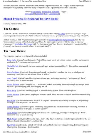 ukwebfocus-backup > A Backup of the ukwebfocus blog                                                     Page 135 of 616

 available, reusable, findable, preservable and, perhaps, exploitable issues, but I suspect that the repository
 managers would probably admit that many of the PDFs in the repositories will not be accessible.

                              Filed in Accessibility, preservation, standards | Tagged
                              ozewai2009 | Permalink | Edit | Comments (3)

 Should Projects Be Required To Have Blogs?
 Monday, February 16th, 2009

 The Context
 Last week CETIS’s Mark Power started off a brief Twitter debate when he asked “Is the use of project blogs
 becoming too formalised by JISC? Still strikes me that many set one up simply because they feel they *should*“.

 Amber Thomas, a JISC Programme manager, responded by informing the Twitter community that she was
 “interested in what you all think about project blogs. for lightweight projects we like the idea of enforced
 transparency” concluding this request with “… thats easier said than done. we don’t expect every project blog
 frequently but it does provide the chance to aggregate easily“.

 The Tweet Debate
 The responses received over the next few hours included:

     Brian Kelly: @MarkPower I disagree. Project blogs mean words get written, content is public and content is
     syndicable. let’s encourage such openness!

     Sheila McNeil: @briankelly but how much really gets written in project blogs? I think still an onerous task
     for many

     Owen Stephens: @ambrouk don’t necessarily think you shouldn’t mandate, but keep in mind you are
     mandating a tech/platform not attitude. What to achieve?

     Andy Powell: @MarkPower blogging is an attitude not a technology, so simply “setting one up” doesn’t
     necessarily lead to results anyway

     Amber Thomas: project blogging: so … noone says make it mandatory, some say strongly encourage, some
     say don’t. good blogging good, bad blogging bad. ok

     Brian Kelly: @ambrouk bad blogging ok as part of learning proces. Allow mistakes please

     Amber Thomas: @markpower scoping a Call as we speak where we want to make it mandatory to use a blog
     or wiki

     Paul Walk: @MarkPower not sure that JISC is culpable – but there are definitely examples of project blogs
     where you wish they hadn’t felt the need

     Amber Thomas: @sheilmcn i guess community engagement and collaboration are one thing, reflection is
     another, transparency of progress is another again???

     Andy Powell: @MarkPower blogging is an attitude not a technology, so simply “setting one up” doesn’t
     necessarily lead to results anyway

     Mark Power: @andypowe11 Exactly right…that’s why they won’t always work for a project and why the use
     of them shouldn’t be mandatory…not that they

     Paul Walk: @ambrouk the attitude of ‘publish early, publish often’ is worth cultivating. But team blogs are
     often terrible. Encourage – don’t mandate

http://blogs.ukoln.ac.uk/ukwebfocus-backup/                                                                  29/10/2009
 
