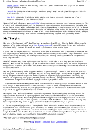 ukwebfocus-backup > A Backup of the ukwebfocus blog                                                   Page 136 of 616

     Amber Thomas: ..but is the issue that they create extra “noise” that makes it hard to spot the real voices
     amongst the dutiful posts?

     Brian Kelly: @ambrouk Project managers should encourage ‘noise’ and use good filtering tools . Noise is
     better than silence!

     Paul Walk: @ambrouk @briankelly ‘noise is better than silence’ just doesn’t work for lots of ppl –
     especially researchers. It’s not appropriate for all

 Now as Paul Walk’s last tweet was preceded by “@andyramsden nah – that one wasn’t James’s fault surely. The
 Calamity will come in the second half. The dropped ball came close though” we can see that this discussion was
 taking place at around 10pm, while people were also watching the Spain vs England match live on the TV. I think
 from this dialogue we can see that a useful discussion can take place using Twitter, and that JISC are getting their
 money’s worth from their investment in UKOLN and CETIS, with us (together with a number of others) being on
 call on Wednesday evenings, even when we are in the pub watching England, once again being beaten!

 My Thoughts
 But what of the discussion itself? Should projects be required to have blogs? I think the Twitter debate brought
 out many of the important issues, but as Mark Power commented “twitter [is] not the best for such an in-depth
 discussion really“. However I do think it is worth exploring these issues in more depth.

 I would very much agree with Amber’s comment on the need for transparency for JISC-funded project work and,
 as a couple of people commented, blogs can provide a simple lightweight way in which projects can make visible
 what they are doing, what they are thinking and what they are planning – and feedback can be easily obtained
 using blog comments.

 However concerns were raised regarding the time and effort in may take to write blog posts, the associated
 (writing) skills needed and the dangers of too much information being published. There are also the dangers that
 blog posts will be written for their own sake, so that contractual requirements or expectations will be achieved to
 little concrete benefit.

 But surely skills in writing useful blog posts will only be gained through experience? And we should remember
 that blog posts can be useful for a variety of purposes: not only should project managers find blog posts useful in
 seeing how project work is progressing and seeing how the project is engaging with its user community but
 benefits can be gained by other project partners (through open sharing) and by the intended user community.
 There can also be a public record which might prove useful if project staff leave.

 The benefits of syndication of blog posts, which allow the content to be easily viewed on various devices as well
 as on a range of RSS readers should also be considered. And this is where filtering capabilities and other
 visualisation tools (e.g. Wordle) may help programme managers and other interested parties to have access in
 ways which are appropriate to their specific interests.

 Having said that, I’d still avoid a formal contractual requirement for project blogging, preferring, instead, an
 expectation that the benefits of open engagement with the key stakeholders and ease of use and reuse of the
 content would be provided. I would hope then that the bidding process would see projects which fulfilled such
 requirements would be funded. This approach, it should be noted, should also be future-proofed, allowing new
 technologies (Podcasting, micro-blogging or whatever) to be included in the range of options.

 So for me, project blogging would be a strong should rather than a must. But how do we ensure that blogs are
 useful? We all have come across the good, informative and perhaps opinionated blog with a clear voice and a
 passion which engages our interests – and this is no doubt something we would like to see more of. But how do
 we get there? And what about the dangers that we’ll end up with bland team blogs? Are such blogs an inevitable
 part of a learning process and better than no blog at all? Or are counter-productive?

 What’s are your view of blogs to support project work?

                             Filed in Blog, Twitter | | Permalink | Edit | Comments (16)


http://blogs.ukoln.ac.uk/ukwebfocus-backup/                                                                29/10/2009
 