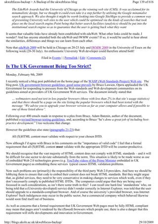 ukwebfocus-backup > A Backup of the ukwebfocus blog                                                   Page 139 of 616

     The EduWeb Awards had the University of Chicago as the winning web site (CMS). It was acclaimed for its
     minamalistic design, but we thought it could even take it a step further by utilising the Google minamalist
     search approach. We also thought it might be worth looking into Google SiteMaps to provide a common way
     of presenting University web sites to the user which could be optimised via the kinds of searches that took
     place on the local search engine.Point being that better search facilities (analytics) should be put into the
     institutional search engine so as to guarantee that the user is getting back what they want

 It seems that valuable links have already been established with eduWeb. What other links could be made, I
 wonder? And has anyone attended both the eduWeb and IWMW events? If so, it would be useful to hear about
 the similarities, differences and things we can learn from each other.

 Note that eduWeb 2009 will be held in Chicago on 20-23 July and IWMW 2009 in the University of Essex on the
 following week (28-30 July). An enthusiastic University Web developer could therefore attend both!

                             Filed in Events | | Permalink | Edit | Comments (2)

 Is The UK Government Being Too Strict?
 Monday, February 9th, 2009

 I recently noticed a blog post published on the home page of the WASP (Web Standards Project) Web site. The
 blog post, UK government browser guidelines: good sense prevails by Bruce Lawson, Opera applauded the UK
 Government for responding to pressure from the Web standards and Web development communities on its
 guidelines aimed at providers of UK Government Web services. The document initially stated that

     … webmasters need not test in less popular browsers (those with less than 2% in that site’s usage statistics)
     and that there should be a page on the site listing the popular browsers which had been tested with the
     message “We advise you to upgrade your browser version as far as your computer allows and if possible to
     one of those listed above”.

 Following over 400 emails made in response to a plea from Bruce, Adam Batenin, author of the document,
 published a revised browser testing guidelines, and, according to Bruce “he’s done a great job of including best-
 practice development.” I too welcome that change.

 However the guidelines also state (paragraphs 21-23) that:

     All (X)HTML content must validate with respect to your chosen DTD.

 Now although I’d agree with Bruce in his comments on the ”importance of valid code” I feel that a formal
 requirement that all (X)HTML content must validate with the appropriate DTD will be counter-productive.

 We should recognise that the vast majority of HTML content does not comply with HTML standards – and it will
 be difficult for one sector to deviate substantially from the norm. This situation is likely to be made worse as use
 of embedded Web 2.0 technologies grows (e.g. YouTube videos of the Prime Minister embedded in UK
 Government pages) as embedding these services typical causes HTML validation problems.

 Now such problems are (primarily) the responsibility of the third party Web 2.0 providers. And here we should be
 lobbying them to ensure that code to embed their content does not break HTML standards. But they might argue
 that, as global services, they need to be very conservative in making changes to services which work, even if they
 don’t necessarily comply to published HTML DTDs. The companies could argue that they are being user-
 focussed in such considerations, as isn’t there some truth in this? I can recall one hard-line ’standardista’ who, on
 being told that a (University-developed) service didn’t render correctly in Internet Explorer, was told that the user
 should upgrade to a standards-compliant browser. And of course the university’s provided browser, was Internet
 Explorer! Such indulgences may occur in the public sector, but a commercial company which behaved likewise
 would soon find itself out of business.

 As well as concerns that a formal requirement that UK Government Web pages must be fully HTML compliant
 may mean that pages aren’t rendered by the (flawed) browsers which people use, there is also a danger that this
 requirement will stifle developments and innovation in Government.

http://blogs.ukoln.ac.uk/ukwebfocus-backup/                                                                29/10/2009
 