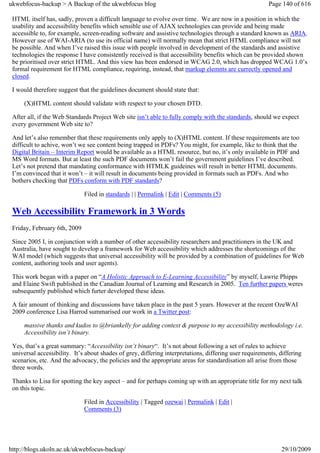 ukwebfocus-backup > A Backup of the ukwebfocus blog                                                     Page 140 of 616

 HTML itself has, sadly, proven a difficult language to evolve over time. We are now in a position in which the
 usability and accessibility benefits which sensible use of AJAX technologies can provide and being made
 accessible to, for example, screen-reading software and assistive technologies through a standard known as ARIA.
 However use of WAI-ARIA (to use its official name) will normally mean that strict HTML compliance will not
 be possible. And when I’ve raised this issue with people involved in development of the standards and assistive
 technologies the response I have consistently received is that accessibility benefits which can be provided shown
 be prioritised over strict HTML. And this view has been endorsed in WCAG 2.0, which has dropped WCAG 1.0’s
 formal requirement for HTML compliance, requiring, instead, that markup elemnts are currectly opened and
 closed.

 I would therefore suggest that the guidelines document should state that:

     (X)HTML content should validate with respect to your chosen DTD.

 After all, if the Web Standards Project Web site isn’t able to fully comply with the standards, should we expect
 every government Web site to?

 And let’s also remember that these requirements only apply to (X)HTML content. If these requirements are too
 difficult to achive, won’t we see content being trapped in PDFs? You might, for example, like to think that the
 Digital Britain – Interim Report would be available as a HTML resource, but no, it’s only available in PDF and
 MS Word formats. But at least the such PDF documents won’t fail the government guidelines I’ve described.
 Let’s not pretend that mandating conformance with HTMLK guideines will result in better HTML documents.
 I’m convinced that it won’t – it will result in documents being provided in formats such as PDFs. And who
 bothers checking that PDFs conform with PDF standards?

                              Filed in standards | | Permalink | Edit | Comments (5)

 Web Accessibility Framework in 3 Words
 Friday, February 6th, 2009

 Since 2005 I, in conjunction with a number of other accessibility researchers and practitioners in the UK and
 Australia, have sought to develop a framework for Web accessibility which addresses the shortcomings of the
 WAI model (which suggests that universal accessibility will be provided by a combination of guidelines for Web
 content, authoring tools and user agents).

 This work began with a paper on “A Holistic Approach to E-Learning Accessibility” by myself, Lawrie Phipps
 and Elaine Swift published in the Canadian Journal of Learning and Research in 2005. Ten further papers weres
 subsequently published which furter developed these ideas.

 A fair amount of thinking and discussions have taken place in the past 5 years. However at the recent OzeWAI
 2009 conference Lisa Harrod summarised our work in a Twitter post:

     massive thanks and kudos to @briankelly for adding context & purpose to my accessibility methodology i.e.
     Accessibility isn’t binary.

 Yes, that’s a great summary: “Accessibility isn’t binary“. It’s not about following a set of rules to achieve
 universal accessibility. It’s about shades of grey, differing interpretations, differing user requirements, differing
 scenarios, etc. And the advocacy, the policies and the appropriate areas for standardisation all arise from those
 three words.

 Thanks to Lisa for spotting the key aspect – and for perhaps coming up with an appropriate title for my next talk
 on this topic.

                              Filed in Accessibility | Tagged ozewai | Permalink | Edit |
                              Comments (3)




http://blogs.ukoln.ac.uk/ukwebfocus-backup/                                                                  29/10/2009
 