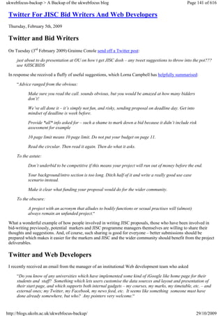 ukwebfocus-backup > A Backup of the ukwebfocus blog                                                 Page 141 of 616

 Twitter For JISC Bid Writers And Web Developers
 Thursday, February 5th, 2009

 Twitter and Bid Writers
 On Tuesday (3rd February 2009) Grainne Conole send off a Twitter post:

     just about to do presentation at OU on how t get JISC dosh – any tweet suggestions to throw into the pot???
     use #JISCBIDS

 In response she received a fluffy of useful suggestions, which Lorna Campbell has helpfully summarised:

     “Advice ranged from the obvious:

           Make sure you read the call. sounds obvious, but you would be amazed at how many bidders
           don’t!

           We’ve all done it – it’s simply not fun, and risky, sending proposal on deadline day. Get into
           mindset of deadline is week before.

           Provide *all* info asked for – such a shame to mark down a bid because it didn’t include risk
           assessment for example

           10 page limit means 10 page limit. Do not put your budget on page 11.

           Read the circular. Then read it again. Then do what it asks.

     To the astute:

           Don’t underbid to be competitive if this means your project will run out of money before the end.

           Your background/intro section is too long. Ditch half of it and write a really good use case
           scenario instead.

           Make it clear what funding your proposal would do for the wider community.

     To the obscure:

           A project with an acronym that alludes to bodily functions or sexual practises will (almost)
           always remain an unfunded project.“

 What a wonderful example of how people involved in writing JISC proposals, those who have been involved in
 bid-writing previously, potential markers and JISC programme managers themselves are willing to share their
 thoughts and suggestions. And, of course, such sharing is good for everyone – better submissions should be
 prepared which makes it easier for the markers and JISC and the wider community should benefit from the project
 deliverables.

 Twitter and Web Developers
 I recently received an email from the manager of an institutional Web development team who asked

     “Do you know of any universities which have implemented some kind of iGoogle like home page for their
     students and staff? Something which lets users customise the data sources and layout and presentation of
     their start page, and which supports both internal gadgets – my courses, my marks, my timetable, etc. – and
     external ones; my Twitter, my Facebook, my news feed, etc. It seems like something someone must have
     done already somewhere, but who? Any pointers very welcome.“


http://blogs.ukoln.ac.uk/ukwebfocus-backup/                                                                 29/10/2009
 