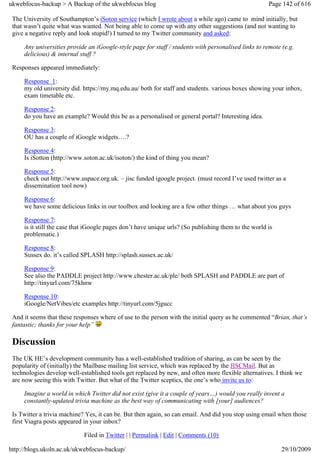 ukwebfocus-backup > A Backup of the ukwebfocus blog                                                   Page 142 of 616

 The University of Southampton’s iSoton service (which I wrote about a while ago) came to mind initially, but
 that wasn’t quite what was wanted. Not being able to come up with any other suggestions (and not wanting to
 give a negative reply and look stupid!) I turned to my Twitter community and asked:

     Any universities provide an iGoogle-style page for staff / students with personalised links to remote (e.g.
     delicious) & internal stuff ?

 Responses appeared immediately:

     Response 1:
     my old university did. https://my.mq.edu.au/ both for staff and students. various boxes showing your inbox,
     exam timetable etc.

     Response 2:
     do you have an example? Would this be as a personalised or general portal? Interesting idea.

     Response 3:
     OU has a couple of iGoogle widgets….?

     Response 4:
     Is iSotton (http://www.soton.ac.uk/isoton/) the kind of thing you mean?

     Response 5:
     check out http://www.uspace.org.uk. – jisc funded igoogle project. (must record I’ve used twitter as a
     dissemination tool now)

     Response 6:
     we have some delicious links in our toolbox and looking are a few other things … what about you guys

     Response 7:
     is it still the case that iGoogle pages don’t have unique urls? (So publishing them to the world is
     problematic.)

     Response 8:
     Sussex do. it’s called SPLASH http://splash.sussex.ac.uk/

     Response 9:
     See also the PADDLE project http://www.chester.ac.uk/ple/ both SPLASH and PADDLE are part of
     http://tinyurl.com/75khnw

     Response 10:
     iGoogle/NetVibes/etc examples http://tinyurl.com/5jgucc

 And it seems that these responses where of use to the person with the initial query as he commented “Brian, that’s
 fantastic; thanks for your help”

 Discussion
 The UK HE’s development community has a well-established tradition of sharing, as can be seen by the
 popularity of (initially) the Mailbase mailing list service, which was replaced by the JISCMail. But as
 technologies develop well-established tools get replaced by new, and often more flexible alternatives. I think we
 are now seeing this with Twitter. But what of the Twitter sceptics, the one’s who invite us to:

     Imagine a world in which Twitter did not exist (give it a couple of years…) would you really invent a
     constantly-updated trivia machine as the best way of communicating with [your] audiences?

 Is Twitter a trivia machine? Yes, it can be. But then again, so can email. And did you stop using email when those
 first Viagra posts appeared in your inbox?

                             Filed in Twitter | | Permalink | Edit | Comments (10)

http://blogs.ukoln.ac.uk/ukwebfocus-backup/                                                                29/10/2009
 