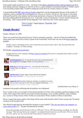 ukwebfocus-backup > A Backup of the ukwebfocus blog                                                    Page 144 of 616

 Some people might regard this as trivia – and many of the photos uploaded to Flickr with the #uksnow tag show
 kids making snowmen, sldeging, etc. But for me this is a great example of community benefits of Twitter. And if
 I was travelling London today I would be reading the tweets from my Twitter contacts in London.

 A recent high-profile BBC news item on Twitter suggested it was becoming popular because of the number of
 celebrities, such as Jonathon Ross and Stephen Fry, who are on Twitter. Not for me. The reason it’s becoming
 embraced beyond the early adopters and becoming mainstream is because of the benefits which early adopters
 have been talking about for the past year or so. It provides a sense of community; it can be used for sharing and
 for alerting. And I’m pleased that this has happened. Now where have the Twitter sceptics gone?

                              Filed in Twitter | Tagged uksnow | Permalink | Edit |
                              Comments (6)

 Google Breaks!
 Sunday, February 1st, 2009

 There was much lively discussion from my Twitter community yesterday – and not on from the football fans
 whose teams were involved in a flurry of goals in the second half. Josie Fraser was one of the first to report the
 incident:

     Google’s gone a bit mental. Every site it returns for any search comes with a ‘this site may harm your
     computer’ warning 2:52 PM yesterday

 Phil Bradley commented seconds later:

     Google malware error running wild http://tinyurl.com/akuar3 Everyone is seeing this from what I can tell.
     2:54 PM yesterday




                                                                                      And then there was a flurry of
 comments from people confirming that the problem was widespread.

 Now I could use this as an example of showing the benefits of Twitter when something significant happens in the
 world. And I suspect that when the next major incident (bombings, severe weather problems, major accidents,
 etc.) occurs we’ll hear stories of how Twitter was used and we’ll have another of influx of subscribers.

 But as I suspect that many readers of this blog will be aware of the benefits which Twitter can provide I’ll instead
 comment on the incident itself.

 The official Google blog has described this incident in a post entitled “‘This site may harm your computer’ on
 every search result !?!?“. The post summarised the incident:

     If you did a Google search between 6:30 a.m. PST and 7:25 a.m. PST this morning, you likely saw that the
     message “This site may harm your computer” accompanied each and every search result. This was clearly
     an error, and we are very sorry for the inconvenience caused to our users.
http://blogs.ukoln.ac.uk/ukwebfocus-backup/                                                                 29/10/2009
 