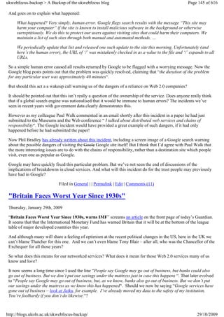 ukwebfocus-backup > A Backup of the ukwebfocus blog                                                    Page 145 of 616

 And goes on to explain what happened:

     What happened? Very simply, human error. Google flags search results with the message “This site may
     harm your computer” if the site is known to install malicious software in the background or otherwise
     surreptitiously. We do this to protect our users against visiting sites that could harm their computers. We
     maintain a list of such sites through both manual and automated methods. …

     We periodically update that list and released one such update to the site this morning. Unfortunately (and
     here’s the human error), the URL of ‘/’ was mistakenly checked in as a value to the file and ‘/’ expands to all
     URLs.

 So a simple human error caused all results returned by Google to be flagged with a worrying message. Now the
 Google blog posts points out that the problem was quickly resolved, claiming that “the duration of the problem
 for any particular user was approximately 40 minutes“.

 But should this act a a wakeup call warning us of the dangers of a reliance on Web 2.0 companies?

 It should be pointed out that this isn’t really a question of the ownership of the service. Does anyone really think
 that if a global search engine was nationalised that it would be immune to human errors? The incidents we’ve
 seen in recent years with government data clearly demonstrates this.

 However as my colleague Paul Walk commented in an email shortly after this incident in a paper he had just
 submitted to the Museums and the Web conference “ I talked about distributed web services and chains of
 responsibility“. The Google incident would have provided a great example of such dangers, if it had only
 happened before he had submitted the paper!

 Now Phil Bradley has already written about this incident, including a screen image of a Google search warning
 about the possible dangers of visiting the Goole Google site itself! But I think that I’d agree with Paul Walk that
 the more interesting issues are to do with the chains of responsibility, rather than a destination site which people
 visit, even one as popular as Google.

 Google may have quickly fixed this particular problem. But we’ve not seen the end of discussions of the
 implications of breakdowns in cloud services. And what will this incident do for the trust people may previously
 have had in Google?

                             Filed in General | | Permalink | Edit | Comments (11)

 "Britain Faces Worst Year Since 1930s"
 Thursday, January 29th, 2009

 “Britain Faces Worst Year Since 1930s, warns IMF” screams an article on the front page of today’s Guardian.
 It seems that that the International Monetary Fund has warned Britain that it will be at the bottom of the league
 table of major developed countries this year.

 And although many will share a feeling of optimism at the recent political changes in the US, here in the UK we
 can’t blame Thatcher for this one. And we can’t even blame Tony Blair – after all, who was the Chancellor of the
 Exchequer for all those years?

 So what does this means for our networked services? What does it mean for those Web 2.0 services many of us
 know and love?

 It now seems a long time since I used the line “People say Google may go out of business, but banks could also
 go out of business. But we don’t put our savings under the mattress just in case this happens “. That later evolved
 to “People say Google may go out of business, but, as we know, banks also go out of business. But we don’t put
 our savings under the mattress as we know this has happened“. Should we now be saying “Google services have
 gone out of business – look at Jaiku, for example. I’ve already moved my data to the safety of my institution.
 You’re foolhardy if you don’t do likewise.“?



http://blogs.ukoln.ac.uk/ukwebfocus-backup/                                                                 29/10/2009
 