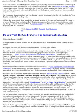 ukwebfocus-backup > A Backup of the ukwebfocus blog                                                  Page 146 of 616

 Well if you work at London Metropolitan University you’re probably more concerned about the sustainability of
 your own position and your institution rather than Britain’s economic woes. As described on the UCU Web site
 “London Metropolitan University has recently had a cut of £18 million in its teaching budget and HEFCE has
 confirmed that it intends to ‘claw back’ £38 million in past funding as a result of inaccurate returns on student
 completion rates“.

 But to shrug our shoulders and say “we’ll all doomed – not just economically, but also with global warning” is a
 defeatist attitude I don’t go along with.

 I’ll be giving some thought about what I think we should be doing (in the context of exploiting Web 2.0 service
 to support the aims of our institutions). But I’d welcome suggestions from others? Are any institutions making
 any strategic decisions in this area? After all, we were warned about the implications for higher education last
 August by HEFCE’s John Selby.

                             Filed in General, Web2.0 | | Permalink | Edit | Comments
                             (5)

 Do You Want The Good News Or The Bad News About Jaiku?
 Wednesday, January 28th, 2009

 A service announces that the software is to be made available under an open source licence. That’s good news,
 isn’t it?

 A company announces that one of its is to be withdrawn. That’s bad news, isn’t it?

 But what if a service makes both announcements in the same press release. How should we react to the news?
 That’s the dilemma which uses of the Jaiku micro-blogging service are faced with following Google’s
 announcement: “Changes for Jaiku and Farewell to Dodgeball and Mashup Editor“. Vic Gundotra, Vice
 President, Engineering gave a positive spin to this announcement “we are in the process of porting Jaiku over to
 Google App Engine. After the migration is complete, we will release the new open source Jaiku Engine project on
 Google Code under the Apache License“. He then went on to add that “While Google will no longer actively
 develop the Jaiku codebase, the service itself will live on thanks to a dedicated and passionate volunteer team of
 Googlers“.

 Some commenters focussed on the move to an open source licence (e.g. “Jaiku is going open source on Google
 App Engine“) whilst other headlines were more negative (”Google kills Jaiku“). For me, however, the interesting
 aspect of this news is how it should help to move the discussion on beyond simplistic cliches and perceptions.

 A couple of articles struck me as particularly interesting. An article published in The Enquisitr entitled “Google
 Massacre: Google Closes Jaiku, Dodgeball, Notebook, Catalog Search; Google Video Downgraded” felt that
 “The cut to Jaiku puts what was once a promising platform out of its misery. Since acquiring Jaiku, Google has
 all but ignored the service, culminating in a weekend long and seemingly unnoticed downtime in August.”

 Meanwhile a Techcrunch article entitled “Jaiku Founder: ‘We’re Not Dying, We’re Morphing’” has generated
 a lively discussion on Google’s motivations for this announcement. I needed to read the statement that “But few
 people seem to care that handing out the code to the open source community and starting the ‘Jaiku Engine’
 project is actually great news for companies, groups and individuals who were looking to roll their own,
 decentralized microsharing / lifestreaming applications, initiatives we’ve seen pop up here and there already” in
 order to make sense of it.

 But the comment that “If the code that Google is releasing only makes it possible for you to run “Jaiku Engine”
 only on Google’s App Engine, then it is not open enough. I have the feeling that this will be the case.” is
 intriguing. Are Google buying software such as Jaiku in order to ensure they will run on their platform engine
 before making the source code available to others in the belief that the big money is to be made in providing the
 platform and not the application.

 Now isn’t this the approach which has proved so profitable for Microsoft over the past 20 years? And, if so, isn’t
 Jaiku just a pawn in a much bigger game? But on the other hand if you’re simply a user of such services, maybe

http://blogs.ukoln.ac.uk/ukwebfocus-backup/                                                               29/10/2009
 