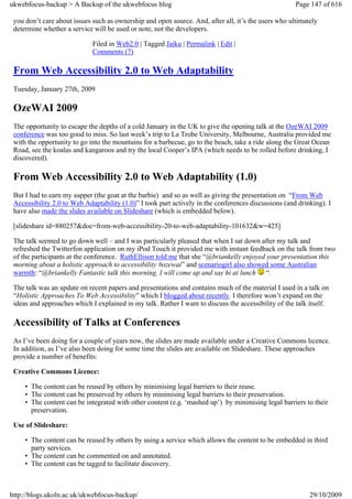 ukwebfocus-backup > A Backup of the ukwebfocus blog                                                   Page 147 of 616

 you don’t care about issues such as ownership and open source. And, after all, it’s the users who ultimately
 determine whether a service will be used or note, not the developers.

                             Filed in Web2.0 | Tagged Jaiku | Permalink | Edit |
                             Comments (7)

 From Web Accessibility 2.0 to Web Adaptability
 Tuesday, January 27th, 2009

 OzeWAI 2009
 The opportunity to escape the depths of a cold January in the UK to give the opening talk at the OzeWAI 2009
 conference was too good to miss. So last week’s trip to La Trobe University, Melbourne, Australia provided me
 with the opportunity to go into the mountains for a barbecue, go to the beach, take a ride along the Great Ocean
 Road, see the koalas and kangaroos and try the local Cooper’s IPA (which needs to be rolled before drinking, I
 discovered).

 From Web Accessibility 2.0 to Web Adaptability (1.0)
 But I had to earn my supper (the goat at the barbie) and so as well as giving the presentation on “From Web
 Accessibility 2.0 to Web Adaptability (1.0)” I took part actively in the conferences discussions (and drinking). I
 have also made the slides available on Slideshare (which is embedded below).

 [slideshare id=880257&doc=from-web-accessibility-20-to-web-adaptability-101632&w=425]

 The talk seemed to go down well – and I was particularly pleased that when I sat down after my talk and
 refreshed the Twitterfon application on my iPod Touch it provided me with instant feedback on the talk from two
 of the participants at the conference. RuthEllison told me that she “@briankelly enjoyed your presentation this
 morning about a holistic approach to accessibility #ozewai” and scenariogirl also showed some Australian
 warmth: “@briankelly Fantastic talk this morning, I will come up and say hi at lunch “.

 The talk was an update on recent papers and presentations and contains much of the material I used in a talk on
 “Holistic Approaches To Web Accessibility” which I blogged about recently. I therefore won’t expand on the
 ideas and approaches which I explained in my talk. Rather I want to discuss the accessibility of the talk itself.

 Accessibility of Talks at Conferences
 As I’ve been doing for a couple of years now, the slides are made available under a Creative Commons licence.
 In addition, as I’ve also been doing for some time the slides are available on Slideshare. These approaches
 provide a number of benefits:

 Creative Commons Licence:

     • The content can be reused by others by minimising legal barriers to their reuse.
     • The content can be preserved by others by minimising legal barriers to their preservation.
     • The content can be integrated with other content (e.g. ‘mashed up’) by minimising legal barriers to their
       preservation.

 Use of Slideshare:

     • The content can be reused by others by using a service which allows the content to be embedded in third
       party services.
     • The content can be commented on and annotated.
     • The content can be tagged to facilitate discovery.



http://blogs.ukoln.ac.uk/ukwebfocus-backup/                                                                29/10/2009
 