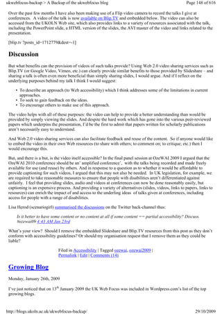 ukwebfocus-backup > A Backup of the ukwebfocus blog                                                    Page 148 of 616

 Over the past few months I have also been making use of a Flip video camera to record the talks I give at
 conferences. A video of the talk is now available on Blip.TV and embedded below. The video can also be
 accessed from the UKOLN Web site, which also provides links to a variety of resources associated with the talk,
 including the PowerPoint slide, a HTML version of the slides, the AVI master of the video and links related to the
 presentation.

 [blip.tv ?posts_id=1712779&dest=-1]

 Discussion
 But what benefits can the provision of videos of such talks provide? Using Web 2.0 video sharing services such as
 Blip.TV (or Google Video, Vimeo, etc.) can clearly provide similar benefits to those provided by Slideshare – and
 sharing a talk is often even more beneficial than simply sharing slides, I would argue. And if I reflect on the
 underlying purposes behind my talk I think I would suggest:

     • To describe an approach (to Web accessibility) which I think addresses some of the limitations in current
       approaches.
     • To seek to gain feedback on the ideas.
     • To encourage others to make use of this approach.

 The video helps with all of these purposes: the video can help to provide a better understanding than would be
 provided by simply viewing the slides. And despite the hard work which has gone into the various peer-reviewed
 papers which underpins the presentation, I’d be the first to admit that papers written for scholarly publications
 aren’t necessarily easy to understand.

 And Web 2.0 video sharing services can also facilitate feedback and reuse of the content. So if anyone would like
 to embed the video in their own Web resources (to share with others; to comment on; to critique; etc.) then I
 would encourage this.

 But, and there is a but, is the video itself accessible? In the final panel session at OzeWAI 2009 I argued that the
 OzeWAI 2010 conference should be an’ amplified conference’, with the talks being recorded and made freely
 available for use (and reuse) by others. And in response to a question as to whether it would be affordable to
 provide captioning for such videos, I argued that this may not also be needed. In UK legislation, for example, we
 are required to take reasonable measures to ensure that people with disabilities aren’t differentiated against
 unfairly. I feel that providing slides, audio and videos at conferences can now be done reasonably easily, but
 captioning is an expensive process. And providing a variety of alternatives (slides, videos, links to papers, links to
 resources) can enrich the impact of and access to the underling ideas of talks given at conferences, including
 access for people with a range of disabilities.

 Lisa Herod (scenariogirl) summarised the discussions on the Twitter back-channel thus:

     Is it better to have some content or no content at all if some content == partial accessibility? Discuss.
     #ozewai09 4:43 AM Jan 23rd

 What’s your view? Should I remove the embedded Slideshare and Blip.TV resources from this post as they don’t
 conform with accessibility guidelines? Or should my organisation request that I remove them as they could be
 liable?

                             Filed in Accessibility | Tagged ozewai, ozewai2009 |
                             Permalink | Edit | Comments (14)

 Growing Blog
 Monday, January 26th, 2009

 I’ve just noticed that on 13th January 2009 the UK Web Focus was included in Wordpress.com’s list of the top
 growing blogs.


http://blogs.ukoln.ac.uk/ukwebfocus-backup/                                                                 29/10/2009
 