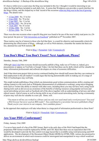 ukwebfocus-backup > A Backup of the ukwebfocus blog                                                   Page 149 of 616

 It’s been a while (over a year) since the blog was included in this list. I thought it would be interesting to see
 when the blog had been included in such daily lists. It seems that Wordpress.com provides a search interface for
 the blogs it hosts, and this helped my to find record of the occasions when my blog was in the list of growing
 blogs. The details were:

     •   13 Jan 2009: No. 13 in list
     •   8 Jan 2008: No. 78 in list
     •   3 Apr 2007: No. 11 in list
     •   20 Mar 2007: No. 26 in list
     •   7 Feb 2007: No. 81 in list
     •   15 Dec 2006: No. 1 in list
     •   20 Nov 2006: No. 73 in list

 There was also one occasion when a specific blog post was found to be one of the most widely read posts in a 24-
 hour period: the post on “UK Universities on Facebook” published on 9th November 2007.

 These metrics may be of interest to those who feel that there is a need for objective and measurable criteria for
 determining the effectiveness of blogs – although, as will as Web statistics, remember the mantra hat there are
 lies, dammed lies and Web statistics

                              Filed in Blog | | Permalink | Edit | Comments (0)

 You Don't Blog? You Don't Tweet? Next Applicant, Please!
 Saturday, January 24th, 2009

 Although I don’t feel that everyone should necessarily publish a blog, make use of Twitter or, indeed, give
 presentations or appear on YouTube or Google Video, I do feel that these can be skills which will be valuable for
 many information professionals and software developers at a time of economic difficulties.

 And if that short-term project fails to receive continued funding how should staff ensure that they can continue to
 find employment in the job market? I would argue that having demonstrable skills in making use of a range of
 Web 2.0 technologies may well help.

 This might include publishing a blog (which can demonstrate good written communications skills), creating and
 editing content in wiki tools such as Wikipedia (demonstration of collaborative working), using micro-blogging
 tools such as Twitter (the ability to interact with other users, including those you may not have met), using social
 sharing tools such as del.icio.us (as awareness of the benefits of sharing resources using popular services) and
 social networking services such as Facebook (all of the above together with an understanding of privacy and other
 ethical issues). And of course as well as having skills in use of such social networking tools, having a community
 of peers may well also be valuable in a new job. Hmm, will:

     “You mean to tell me you worked in a library and you only ever used email and a word processor? You used
     a Web browser but never used an RSS reader? You contributed to a newsletter but never published a blog?
     Thank you for your interest in out company. Next candidate please.“

 be the approach that employers will take when theree is a large pool of information professionals to chose from?

                              Filed in Web2.0 | | Permalink | Edit | Comments (6)

 Are Your PDFs Conformant?
 Friday, January 23rd, 2009

 I’ve never been much of a fan of the PDF format. Back in the early days of the Web I had hoped that the
 proprietary PDF format would be replaced by HTML and CSS. Back then there was an expectation that CSS
 would be developed to provide the fine control over page layout that is available using word processing and DTP
 applications. The development of the Document Object Model (DOM) for HTML/XML various also promised to
 deliver an environment in which such resources could be interrogated and manipulated in ways which would not
http://blogs.ukoln.ac.uk/ukwebfocus-backup/                                                                29/10/2009
 