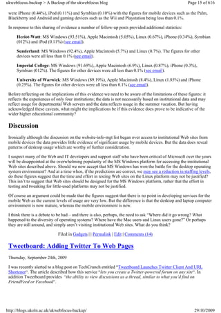 ukwebfocus-backup > A Backup of the ukwebfocus blog                                                      Page 15 of 616

 were iPhone (0.44%), iPod (0.11%) and Symbian (0.10%) with the figures for mobile devices such as the Palm,
 Blackberry and Android and gaming devices such as the Wii and Playstation being less than 0.1%.

 In response to this sharing of evidence a number of follow-up posts provided additional statistics:

     Heriot-Watt: MS Windows (93.51%), Apple Macintosh (5.05%), Linux (0.67%), iPhone (0.34%), Symbian
     (012%) and iPod (0.11%) (see email).

     Sunderland: MS Windows (92.4%), Apple Macintosh (5.7%) and Linux (0.7%). The figures for other
     devices were all less than 0.1% (see email).

     Imperial College: MS Windows (91.69%), Apple Macintosh (6.9%), Linux (0.87%), iPhone (0.3%),
     Symbian (012%). The figures for other devices were all less than 0.1% (see email).

     University of Warwick: MS Windows (89.19%), Apple Macintosh (8.4%), Linux (1.85%) and iPhone
     (0.25%). The figures for other devices were all less than 0.1% (see email).

 Before reflecting on the implications of this evidence we need to be aware of the limitations of these figures: it
 reflects the experiences of only four institutions; the data is not necessarily based on institutional data and may
 reflect usage for departmental Web servers and the data reflects usage in the summer vacation. But having
 acknowledged these caveats, what might the implications be if this evidence does prove to be indicative of the
 wider higher educational community?

 Discussion
 Ironically although the discussion on the website-info-mgt list began over access to institutional Web sites from
 mobile devices the data provides little evidence of significant usage by mobile devices. But the data does reveal
 patterns of desktop usage which are worthy of further consideration.

 I suspect many of the Web and IT developers and support staff who have been critical of Microsoft over the years
 will be disappointed at the overwhelming popularity of the MS Windows platform for accessing the institutional
 Web sites described above. Should we now accept that MS Windows has won the battle for the desktop operating
 system environment? And at a time when, if the predictions are correct, we may see a reduction in staffing levels,
 do these figures suggest that the time and effort in testing Web sites on the Linux platform may not be justified?
 This isn’t to suggest that Web sites should be designed for the MS Windows platform, rather that the effort in
 testing and tweaking for little-used platforms may not be justified.

 Of course an argument could be made that the figures suggest that there is no point in developing services for the
 mobile Web as the current levels of usage are very low. But the difference is that the desktop and laptop computer
 environment is now mature, whereas the mobile environment is new.

 I think there is a debate to be had – and there is also, perhaps, the need to ask “Where did it go wrong? What
 happened to the diversity of operating systems? Where have the Mac users and Linux users gone?” Or perhaps
 they are still around, and simply aren’t visiting institutional Web sites. What do you think?

                             Filed in Gadgets | | Permalink | Edit | Comments (14)

 Tweetboard: Adding Twitter To Web Pages
 Thursday, September 24th, 2009

 I was recently alerted to a blog post on TechCrunch entitled “Tweetboard Launches Twitter Client And URL
 Shortener“. The article described how this service “lets you create a Twitter-powered forum on any site“. In
 addition Tweetboard provides “the ability to view discussions as a thread, similar to what you’d find on
 FriendFeed or Facebook“.




http://blogs.ukoln.ac.uk/ukwebfocus-backup/                                                                  29/10/2009
 