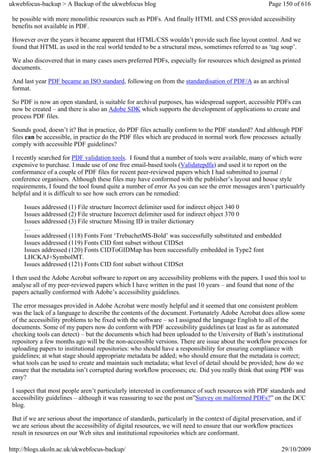 ukwebfocus-backup > A Backup of the ukwebfocus blog                                                     Page 150 of 616

 be possible with more monolithic resources such as PDFs. And finally HTML and CSS provided accessibility
 benefits not available in PDF.

 However over the years it became apparent that HTML/CSS wouldn’t provide such fine layout control. And we
 found that HTML as used in the real world tended to be a structural mess, sometimes referred to as ‘tag soup’.

 We also discovered that in many cases users preferred PDFs, especially for resources which designed as printed
 documents.

 And last year PDF became an ISO standard, following on from the standardisation of PDF/A as an archival
 format.

 So PDF is now an open standard, is suitable for archival purposes, has widespread support, accessible PDFs can
 now be created – and there is also an Adobe SDK which supports the development of applications to create and
 process PDF files.

 Sounds good, doesn’t it? But in practice, do PDF files actually conform to the PDF standard? And although PDF
 files can be accessible, in practice do the PDF files which are produced in normal work flow processes actually
 comply with accessible PDF guidelines?

 I recently searched for PDF validation tools. I found that a number of tools were available, many of which were
 expensive to purchase. I made use of one free email-based tools (Validatepdfa) and used it to report on the
 conformance of a couple of PDF files for recent peer-reviewed papers which I had submitted to journal /
 conference organisers. Although these files may have conformed with the publisher’s layout and house style
 requirements, I found the tool found quite a number of error As you can see the error messages aren’t particualrly
 helpful and it is difficult to see how such errors can be remedied:

     Issues addressed (1) File structure Incorrect delimiter used for indirect object 340 0
     Issues addressed (2) File structure Incorrect delimiter used for indirect object 370 0
     Issues addressed (3) File structure Missing ID in trailer dictionary
     …
     Issues addressed (118) Fonts Font ‘TrebuchetMS-Bold’ was successfully substituted and embedded
     Issues addressed (119) Fonts CID font subset without CIDSet
     Issues addressed (120) Fonts CIDToGIDMap has been successfully embedded in Type2 font
     LHCKAJ+SymbolMT.
     Issues addressed (121) Fonts CID font subset without CIDSet

 I then used the Adobe Acrobat software to report on any accessibility problems with the papers. I used this tool to
 analyse all of my peer-reviewed papers which I have written in the past 10 years – and found that none of the
 papers actually conformed with Adobe’s accessibility guidelines.

 The error messages provided in Adobe Acrobat were mostly helpful and it seemed that one consistent problem
 was the lack of a language to describe the contents of the document. Fortunately Adobe Acrobat does allow some
 of the accessibility problems to be fixed with the software – so I assigned the language English to all of the
 documents. Some of my papers now do conform with PDF accessibility guidelines (at least as far as automated
 checking tools can detect) – but the documents which had been uploaded to the University of Bath’s institutional
 repository a few months ago will be the non-accessible versions. There are issue about the workflow processes for
 uploading papers to institutional repositories: who should have a responsibility for ensuring compliance with
 guidelines; at what stage should appropriate metadata be added; who should ensure that the metadata is correct;
 what tools can be used to create and maintain such metadata; what level of detail should be provided; how do we
 ensure that the metadata isn’t corrupted during workflow processes; etc. Did you really think that using PDF was
 easy?

 I suspect that most people aren’t particularly interested in conformance of such resources with PDF standards and
 accessibility guidelines – although it was reassuring to see the post on”Survey on malformed PDFs?” on the DCC
 blog.

 But if we are serious about the importance of standards, particularly in the context of digital preservation, and if
 we are serious about the accessibility of digital resources, we will need to ensure that our workflow practices
 result in resources on our Web sites and institutional repositories which are conformant.

http://blogs.ukoln.ac.uk/ukwebfocus-backup/                                                                  29/10/2009
 