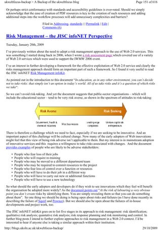 ukwebfocus-backup > A Backup of the ukwebfocus blog                                                      Page 151 of 616

 Or perhaps strict conformance with standards and accessibility guidelines is over-rated. Should we simply
 acknowledge that the ease of creation of PDF resources is key to the creation of such resources and adding
 additional steps into the workflow processes will add unnecessary complexities and barriers?

                              Filed in Addressing, standards | | Permalink | Edit |
                              Comments (6)

 Risk Management – the JISC infoNET Perspective
 Tuesday, January 20th, 2009

 I’ve previously written about the need to adopt a risk management approach to the use of Web 2.0 services. This
 was something I started doing back in 2006, when I wrote a risk assessment page which covered use of a variety
 of Web 2.0 services which were used to support the IWMW 2006 event.

 I’ve an interest in further developing a framework for the effective exploitation of Web 2.0 service and clearly the
 risks management approach should form an important part of such a framework. So I found it very useful to read
 the JISC infoNET Risk Management infoKit.

 As pointed out in the introduction to this document “In education, as in any other environment, you can’t decide
 not to take risks: that simply isn’t an option in today’s world. All of us take risks and it’s a question of which risks
 we take“.

 So we can’t avoid risk-taking. And yet the document suggests that public-sector organisations – which will
 include the educational sector – tend to be very risk averse, as shown in the spectrum of attitudes to risk-taking:




 There is therefore a challenge which we need to face, especially if we are seeking to be innovative. And an
 important aspect of this challenge will be cultural change. Now many of the early adopters of Web innovations
 might feel that this view of being risk adverse isn’t applicable to them. But my interest is in mainstream adoption
 of innovative services and this requires a willingness to take risks associated with changes. And the document
 provides examples of people who are likely to be adverse stakeholders:

     •   People who fear loss of their jobs
     •   People who will require re-training
     •   People who may be moved to a different department/team
     •   People who may be required to commit resources to the project
     •   People who fear loss of control over a function or resources
     •   People who will have to do their job in a different way
     •   People who will have to carry out new or additional functions
     •   People who will have to use a new technology

 So what should the early adopters and developers do if they wish to see innovations which they feel will benefit
 the organisation be adopted more widely? As the document points out “At the risk of labouring a very obvious
 point you don’t create risks by identifying them. You are simply revealing them so that you can do something
 about them”. So one thing we should be doing is being open about risks and failures (as I have done recently in
 describing the failure of Squirl and Pownce). But we should also be open about the failures of in-house
 developments and project work, too.

 The JISC infoNET infoKit goes on to list five stages in its approach to risk management: risk identification;
 qualitative risk analysis; quantative risk analysis; risk response planning and risk monitoring and control. In
 further blog posts I intend to further explore approaches to risk management in a Web 2.0 context. I’d be
 interested to hear if anyone else is taking a similar approach within their institution.
http://blogs.ukoln.ac.uk/ukwebfocus-backup/                                                                   29/10/2009
 