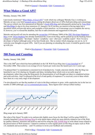 ukwebfocus-backup > A Backup of the ukwebfocus blog                                                      Page 152 of 616

                              Filed in General | | Permalink | Edit | Comments (1)

 What Makes a Good API?
 Monday, January 19th, 2009

 I previously mentioned “What Makes A Good API?” work which my colleague Marieke Guy is working on.
 Marieke set up a very brief research survey asking developers about use of APIs (both providing and consuming).
 The survey (which was first announced on Marieke’s Good APIs blog and subsequently picked up by Tony Hirst
 and Mia Ridge) is due to be close tomorrow (21 January). So if you have an interest in having input into a
 document which will provide advice and examples of best practices we’d encourage you to complete the survey.
 If, however, you’ve missed the deadline, feel free to add comments and suggestions to this post.

 Marieke and myself will also be attending the second day (10 February 2009) of the JISC Developer Happiness
 Days event. Owen Stephens has already mentioned this event on his blog, and he picked up on the booking form’s
 categories of participants: “developer / hacker / scriptkitty / user / uber-user / usability expert”. Now I’m not a
 developer or hacker (although some of my best friends are). But no matter which ctaegoigy you are in, we’d
 welcome your thoughts on good APIs. And if you are planning on attending the event, it would be good to meet
 up with you.

                              Filed in Development | | Permalink | Edit | Comments (0)

 500 Posts and Counting
 Sunday, January 18th, 2009

 This is the 500th post which has been published on the UK Web Focus blog since it was launched on 1st
 November 2006. That comes to an average of over 4 posts per week since the launch just over 2 years ago.

 I’m pleased that I’ve maintained a consistent level of productivity. I made a decision shortly after the blog was
 launched to use it for sharing my thoughts and ideas, including those which were at an early stage of
 development, rather than using the blog purely for dissemination of well thought-out ideas or completed actions
 and work activities. And I’m pleased at the level of and quality of responses I’ve received, even to ideas which
 have been at a very early stage of development.

 I’m also pleased to see that the numbers of visits to the blog continues to grow, with a particular rise in the last six
 months of 2008 (although, as I’ve commented previously, these figures don’t always reflect reality).




 Blog usage up to January 2009

 But what of the future? In order to try and provide slightly more focus for this blog I will be using UKOLN’s
 recently-launched Cultural Heritage blog to write about topics which are more directly related to use of the Web
 by (public) libraries, museums and archives and will be using the JISC PoWR blog to write about issues related to
 the preservation of Web resources. I intend to continue to write regular posts on this blog on topics such as Web
 2.0, standards and accessibility – and I’ll continue to invite your feedback and comments.

                              Filed in Blog | | Permalink | Edit | Comments (0)

http://blogs.ukoln.ac.uk/ukwebfocus-backup/                                                                   29/10/2009
 