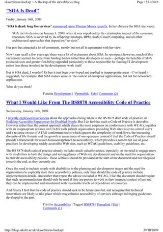 ukwebfocus-backup > A Backup of the ukwebfocus blog                                                  Page 153 of 616

 "SOA Is Dead"
 Friday, January 16th, 2009

 “SOA is dead; long live services” announced Anne Thomas Manes recently. In her obituary for SOA she wrote:

     SOA met its demise on January 1, 2009, when it was wiped out by the catastrophic impact of the economic
     recession. SOA is survived by its offspring: mashups, BPM, SaaS, Cloud Computing, and all other
     architectural approaches that depend on “services”.

 Her post has attracted a lot of comments, mostly but not all in agreement with her view.

 Now I can recall a few years ago there was a lot of excitement about SOA. In retrospect, however, much of this
 excitement seemed to come from funding bodies rather than developers or users – perhaps the benefits of SOA
 (reduced costs and greater flexibility) appealed particularly to those responsible for funding IT development
 rather than those involved in the development work itself.

 But is SOA dead, I wonder? Or has it just been over-hyped and applied in inappropriate areas – I’ve heard it
 suggested, for example, that SOA makes sense in the context of enterprise applications, but not for networked
 applications.

 What do you think?

                              Filed in Development | | Permalink | Edit | Comments (2)

 What I Would Like From The BS8878 Accessibility Code of Practice
 Wednesday, January 14th, 2009

 I recently expressed reservations about the approaches being taken in the BS 8878 draft code of practice on
 Building Accessible Experiences for Disabled People. But I do feel that such a Code of Practice is desirable.
 However rather than the current approach which places the main emphasis on conformance with WCAG, together
 with an inappropriate reliance on UAAG tools (which organisations providing Web sites have no control over)
 and a reliance on use of ATAG-conformant tools (which ignores the complexity of workflows, the increasing
 diversity of file formats and the growth in importance of user-generate content) I feel the Code of Practice should
 provide a framework for a user-focussed approach to accessibility, which provides a content for use of good
 practices for developing widely accessible Web sites, such as WCAG guidelines, usability guidelines, etc.

 The BS 8878 draft code of practice already includes much valuable advice, especially on the need to engage users
 with disabilities in both the design and testing phases of Web site development and on the need for organisations
 to provide accessibility policies. These sections should be provided at the start of the document and not relegated
 towards the end, as they currently are.

 Once the need to include people with disabilities in the planning and development stages and the need for
 organisations to explicitly state their accessibility policies, only then should the code of practice include
 implementation details. And rather than repeat the advice included in WCAG, I feel the document should require
 that such recommendations should only be used if they are proven to work in their intended context of use and
 they can be implemented and maintained with reasonable levels of expenditure of resources.

 And finally I feel that the code of practice should seek to be future-proofed, and recognise that technical
 innovations are likely to take place which may enhance accessibility of services although infringing guidelines
 developed in the past.

                              Filed in Accessibility | Tagged BS8878 | Permalink | Edit |
                              Comments (1)




http://blogs.ukoln.ac.uk/ukwebfocus-backup/                                                               29/10/2009
 