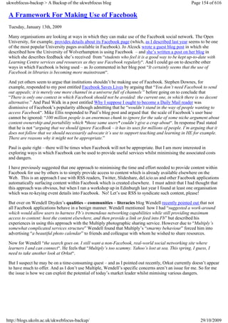 ukwebfocus-backup > A Backup of the ukwebfocus blog                                                  Page 154 of 616

 A Framework For Making Use of Facebook
 Tuesday, January 13th, 2009

 Many organisations are looking at ways in which they can make use of the Facebook social network. The Open
 University, for example, provides details about its Facebook page (which, as I described last year seems to be one
 of the most popular University pages available in Facebook). Jo Alcock wrote a guest blog post in which she
 described how the University of Wolverhampton is using Facebook – and she’s written a post on her blog in
 which she describes feedback she’s received from “students who feel it is a good way to be kept up-to-date with
 Learning Centre services and resources as they use Facebook regularly“. And I could go on to describe other
 ways in which Facebook is being used – as Jo commented in her blog post “It certainly seems that the use of
 Facebook in libraries is becoming more mainstream“.

 And yet others seem to argue that institutions shouldn’t be making use of Facebook. Stephen Downes, for
 example, responded to my post entitled Facebook Saves Lives by arguing that “You don’t need Facebook to send
 out appeals; it is merely one more channel in a universe full of channels ” before going on to conclude that
 “There is only one context in which Facebook should not be avoided: the current one, in which there is no decent
 alternative.” And Paul Walk in a post entitled Why I suppose I ought to become a Daily Mail reader was
 dismissive of Facebook’s popularity although admitting that he “wouldn’t stand in the way of people wanting to
 access Facebook“. Mike Ellis responded to Paul’s blog post and argued that the scale of Facebook’s user base
 cannot be ignored: “100 million people is an enormous chunk to ignore for the sake of some niche argument about
 content ownership and portability which *those same users* couldn’t give a crap about“. In response Paul stated
 that he is not “arguing that we should ignore FaceBook – it has its uses for millions of people. I’m arguing that it
 does not follow that we should necessarily advocate it’s use to support teaching and learning in HE for example.
 There are reasons why it might not be appropriate.”

 Paul is quite right – there will be times when Facebook will not be appropriate. But I am more interested in
 exploring ways in which Facebook can be used to provide useful services whilst minimising the associated costs
 and dangers.

 I have previously suggested that one approach to minimising the time and effort needed to provide content within
 Facebook for use by others is to simply provide access to content which is already available elsewhere on the
 Web. This is an approach I use with RSS readers, Twitter, Slideshare, del.icio.us and other Facebook applications
 automatically surfacing content within Facebook which is created elsewhere. I must admit that I had thought that
 this approach was obvious, but when I ran a workshop up in Edinburgh last year I found at least one organisation
 which was re-keying event details into Facebook. No! Let’s use RSS to syndicate such content, please!

 But over on Wendell Dryden’s qualities – communities – literacies blog Wendell recently pointed out that not
 all Facebook applications behave in a benign manner. Wendell mentioned how I had “suggested a work-around
 which would allow users to harness Fb’s tremendous networking capabilities while still providing maximum
 access to content: host the content elsewhere, and then provide a link or feed into Fb” but described his
 experiences in using this approach with the Multiply photographic sharing service. However due to “Multiply’s
 somewhat complicated services structure” Wendell found that Multiply’s “smarmy behaviour” forced him into
 advertising “a beautiful photo calendar” to friends and colleague with whom he wished to share resources.

 Now for Wendell “the search goes on. I still want a non-Facebook, real-world social networking site where
 learners I and can connect“. He feels that “Multiply’s too scammy. Yahoo’s lost at sea. This spring, I guess, I
 need to take another look at Orkut“.

 But I suspect he may be on a time-consuming quest – and as I pointed out recently, Orkut currently doesn’t appear
 to have much to offer. And as I don’t use Multiple, Wendell’s specific concerns aren’t an issue for me. So for me
 the issue is how we can exploit the potential of today’s market leader whilst mimising various dangers.




http://blogs.ukoln.ac.uk/ukwebfocus-backup/                                                               29/10/2009
 