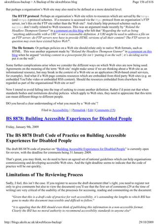 ukwebfocus-backup > A Backup of the ukwebfocus blog                                                      Page 156 of 616

 But perhaps a organisation’s Web site may also need to be defined at a more detailed level.

     The HTTP protocol: Perhaps an organisation’s Web site refers to resources which are served by the http:
     (and https:) protocol schemes. If a resource is accessed via the ftp: protocol from an organisation’s FTP
     server, isn’t this on the FTP site rather than the Web site? And clearly http protocol schemes such as
     mailto: don’t really related to Web resources. This was an argument made recently by “Roland the
     Headless Thompson Gunner” in a comment on this blog who felt that “Regarding the web as being
     “anything addressable with a URI” is not a reasonable definition. A URI might be used to address a file on
     an FTP server; do FTP servers now have to provide HTML versions of all their content? The FTP server in
     question may even have existed before Web!“.

     The file formats: Or perhaps policies on a Web site should relate only to native Web formats, such as
     HTML. This was another argument made by “Roland the Headless Thompson Gunner” in a comment on this
     blog when he argued “sticking content in a powerpoint file isn’t ‘putting it on the web’, it’s deciding not to
     put it on the web”.

 Some further complications arise when we consider the different ways on which Web sites are now being used.
 Agreements on the meaning of the term ‘Web site’ might make sense if we are thinking about a Web site as an
 informational resource, but may break in the context of a Web site as an application (Web-based email services,
 for example). And what if a Web page contains resources which are embedded from third party Web sites (e.g. an
 embedded YouTube video or embedded RSS content). Should the resources embedded from elsewhere be
 regarded as part of the organisational Web site or not?

 Now I intend to avoid falling into the trap of seeking to create another definition. Rather I’d point out that when
 standards bodies and institutions develop policies which apply to Web sites, they need to appreciate that this term
 can mean different things to different people.

 DO you haved a clear understanding of what you mean by a ‘Web site’?

                              Filed in Accessibility | | Permalink | Edit | Comments (15)

 BS 8878: Building Accessible Experiences for Disabled People
 Friday, January 9th, 2009

 The BS 8878 Draft Code of Practice on Building Accessible
 Experiences for Disabled People
 The draft BS 8878 code of practice on “Building Accessible Experiences for Disabled People” is currently open
 for review, with the deadline for comments being 31 January 2009.

 That’s great, you may think, we do need to have an agreed set of national guidelines which can help organisations
 commissioning and developing accessible Web sites. And the tight deadline seems to indicate that the code of
 practice will be out quickly.

 Limitations of The Reviewing Process
 Sadly, I feel, this isn’t the case. If you register to access the draft document (that’s right, you need to register not
 only to give comments but also to view the document) you’ll see that the first set of comments (29 at the time of
 writing) are very critical of the usability of the processes for accessing, reading and commenting on the document:

     “Given that this is a draft code of practice for web accessibility, it’s astounding the lengths to which BSI has
     gone to make this document inaccessible and difficult to follow.“

     “it is appaling that the BSI should even think of publishing this information in a non-accessible format.
     Clearly the BSI has no moral authority to recommend accessibility standards to anyone else“


http://blogs.ukoln.ac.uk/ukwebfocus-backup/                                                                   29/10/2009
 