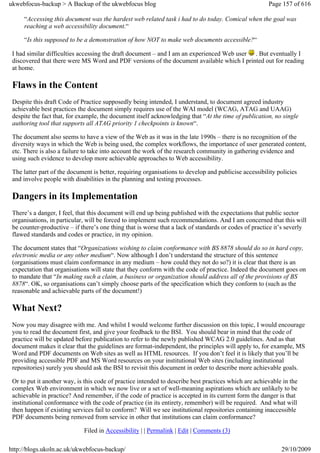 ukwebfocus-backup > A Backup of the ukwebfocus blog                                                    Page 157 of 616

     “Accessing this document was the hardest web related task i had to do today. Comical when the goal was
     reaching a web accessibility document.“

     “Is this supposed to be a demonstration of how NOT to make web documents accessible?“

 I had similar difficulties accessing the draft document – and I am an experienced Web user . But eventually I
 discovered that there were MS Word and PDF versions of the document available which I printed out for reading
 at home.

 Flaws in the Content
 Despite this draft Code of Practice supposedly being intended, I understand, to document agreed industry
 achievable best practices the document simply requires use of the WAI model (WCAG, ATAG and UAAG)
 despite the fact that, for example, the document itself acknowledging that “At the time of publication, no single
 authoring tool that supports all ATAG priority 1 checkpoints is known“.

 The document also seems to have a view of the Web as it was in the late 1990s – there is no recognition of the
 diversity ways in which the Web is being used, the complex workflows, the importance of user generated content,
 etc. There is also a failure to take into account the work of the research community in gathering evidence and
 using such evidence to develop more achievable approaches to Web accessibility.

 The latter part of the document is better, requiring organisations to develop and publicise accessibility policies
 and involve people with disabilities in the planning and testing processes.

 Dangers in its Implementation
 There’s a danger, I feel, that this document will end up being published with the expectations that public sector
 organisations, in particular, will be forced to implement such recommendations. And I am concerned that this will
 be counter-productive – if there’s one thing that is worse that a lack of standards or codes of practice it’s severly
 flawed standards and codes or practice, in my opinion.

 The document states that “Organizations wishing to claim conformance with BS 8878 should do so in hard copy,
 electronic media or any other medium“. Now although I don’t understand the structure of this sentence
 (organisations must claim conformance in any medium – how could they not do so?) it is clear that there is an
 expectation that organisations will state that they conform with the code of practice. Indeed the document goes on
 to mandate that “In making such a claim, a business or organization should address all of the provisions of BS
 8878“. OK, so organisations can’t simply choose parts of the specification which they conform to (such as the
 reasonable and achievable parts of the document!)

 What Next?
 Now you may disagree with me. And whilst I would welcome further discussion on this topic, I would encourage
 you to read the document first, and give your feedback to the BSI. You should bear in mind that the code of
 practice will be updated before publication to refer to the newly published WCAG 2.0 guidelines. And as that
 document makes it clear that the guidelines are format-independent, the principles will apply to, for example, MS
 Word and PDF documents on Web sites as well as HTML resources. If you don’t feel it is likely that you’ll be
 providing accessible PDF and MS Word resources on your institutional Web sites (including institutional
 repositories) surely you should ask the BSI to revisit this document in order to describe more achievable goals.

 Or to put it another way, is this code of practice intended to describe best practices which are achievable in the
 complex Web environment in which we now live or a set of well-meaning aspirations which are unlikely to be
 achievable in practice? And remember, if the code of practice is accepted in its current form the danger is that
 institutional conformance with the code of practice (in its entirety, remember) will be required. And what will
 then happen if existing services fail to conform? Will we see institutional repositories containing inaccessible
 PDF documents being removed from service in other that institutions can claim conformance?

                             Filed in Accessibility | | Permalink | Edit | Comments (3)

http://blogs.ukoln.ac.uk/ukwebfocus-backup/                                                                 29/10/2009
 
