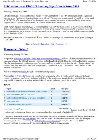 ukwebfocus-backup > A Backup of the ukwebfocus blog                                                  Page 158 of 616

 JISC to Increase UKOLN Funding Significantly from 2009
 Thursday, January 8th, 2009

 UKOLN received a pleasing Christmas present recently, in the form of the JISC announcement of a significant
 increase in our funding. As described in the press release “This increase is both a mark of confidence in the work
 of UKOLN but also a recognition of the increasing importance of investment in a national e-infrastructure to
 support the UK’s global competitiveness in science, research and innovation“.

 Sarah Porter, Head of Innovation, JISC commented that “UKOLN has been central to the development of JISC
 digital information programmes and services; it gives me great pleasure to announce this investment that will
 help support the sector to respond to emerging requirements for research and learning and the opportunities that
 new technologies offer“.

 Now that’s a great start to the New Year     And I should acknowledge the contributions made by my colleagues
 at UKOLN.

                             Filed in General | | Permalink | Edit | Comments (3)

 Remember Orkut?
 Wednesday, January 7th, 2009

 In a post on Salesman, Salesman… Why don’t you sell me something…Wendell Dryden described problems he’d
 encountered using the Multiply.com service from within Facebook. Wendell has still not found the ideal solution:
 “So, the search goes on. I still want a non-Facebook, real-world social networking site where learners I and can
 connect” and then concluded “Multiply’s too scammy. Yahoo’s lost at sea. This spring, I guess, I need to take
 another look at Orkut.”

 Now who remembers Orkut, Google’s social networking service?

 As described in Wikipedia “Orkut is a social networking service which is run by Google and named after its
 creator, an employee of Google – Orkut Büyükkökten“. The service was launched in 2004, initially by invitation
 only. And it is now the most visited website in Brazil and second most visited site in India.




                                                                                        Sounds good, doesn’t it? And
 I subscribed to the service shortly after it was launched. But what can it offer in 2009?

 Logging on for the first time in ages I found the various discussion groups (forums) which I’d subscribed to after I
 joined, which included one on Libraries. And what did I find? Well not much discussion – and the odd spam
 comment, as illustrated. Similarly the Web Developers and Designers forum, which has over 3,500
 members, seemed to contain mostly messages advertising Web design companies.




http://blogs.ukoln.ac.uk/ukwebfocus-backup/                                                               29/10/2009
 