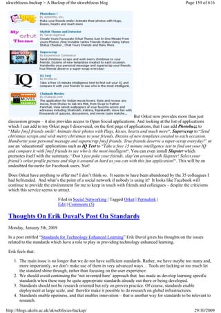 ukwebfocus-backup > A Backup of the ukwebfocus blog                                                 Page 159 of 616




                                                                        But Orkut now provides more than just
 discussion groups – it also provides access to Open Social applications. And looking at the list of applications
 which I can add to my Orkut page I discovered, on the first page of applications, that I can add Photobuzz to
 “Make [my] friends smile! Animate their photos with Hugs, kisses, hearts and much more“, Superscrap to “Send
 christmas scraps and wish merry christmas to your friends. Dozens of new templates created to each occasion.
 Handwrite your personal message and superscrap [my] friends. True friends deserve a super-scrap everyday!” or
 use an ‘educational’ applications such as IQ Test to “Take a free 15 minute intelligence test to find out your IQ
 and compare it with [my] friends to see who is the most intelligent“. You can even install Slapster which
 promotes itself with the summary: “Don’t just poke your friends, slap’em around with Slapster! Select your
 friend’s orkut profile picture and slap it around as hard as you can with this fun application!“. This will be an
 undoubted favourite for Facebook users. Not!

 Does Orkut have anything to offer me? I don’t think so. It seems to have been abandoned by the 35 colleagues I
 had befriended. And what’s the point of a social network if nobody is using it? It looks like Facebook will
 continue to provide the environment for me to keep in touch with friends and colleagues – despite the criticisms
 which this service seems to attract.

                             Filed in Social Networking | Tagged Orkut | Permalink |
                             Edit | Comments (5)

 Thoughts On Erik Duval's Post On Standards
 Monday, January 5th, 2009

 In a post entitled “Standards for Technology Enhanced Learning” Erik Duval gives his thoughts on the issues
 related to the standards which have a role to play in providing technology enhanced learning.

 Erik feels that:

    1. The main issue is no longer that we do not have sufficient standards. Rather, we have maybe too many and,
       more importantly, we don’t make use of them in very advanced ways… Tools are lacking or too much let
       the standard shine through, rather than focusing on the user experience.
    2. We should avoid continuing the ‘not invented here’ approach that has made us develop learning specific
       standards when there may be quite appropriate standards already out there or being developed.
    3. Standards should not be research oriented but rely on proven practice. Of course, standards enable
       deployment at large scale, and therefor make it possible to do research on global infrastructures.
    4. Standards enable openness, and that enables innovation – that is another way for standards to be relevant to
       research.

http://blogs.ukoln.ac.uk/ukwebfocus-backup/                                                              29/10/2009
 