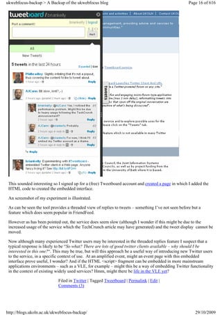 ukwebfocus-backup > A Backup of the ukwebfocus blog                                                   Page 16 of 616




 This sounded interesting so I signed up for a (free) Tweetboard account and created a page in which I added the
 HTML code to created the embedded interface.

 An screenshot of my experiment is illustrated.

 As can be seen the tool provides a threaded view of replies to tweets – something I’ve not seen before but a
 feature which does seem popular in FriendFeed.

 However as has been pointed out, the service does seem slow (although I wonder if this might be due to the
 increased usage of the service which the TechCrunch article may have generated) and the tweet display cannot be
 moved.

 Now although many experienced Twitter users may be interested in the threaded replies feature I suspect that a
 typical response is likely to be “So what? There are lots of good twitter clients available – why should I be
 interested in this one?“. This may be true, but will this approach be a useful way of introducing new Twitter users
 to the service, in a specific context of use. At an amplified event, might an event page with this embedded
 interface prove useful, I wonder? And if the HTML <script> fragment can be embedded in more mainstream
 applications environments – such as a VLE, for example – might this be a way of embedding Twitter functionality
 in the context of existing widely used services? Hmm, might there be life in the VLE yet?

                             Filed in Twitter | Tagged Tweetboard | Permalink | Edit |
                             Comments (3)




http://blogs.ukoln.ac.uk/ukwebfocus-backup/                                                              29/10/2009
 