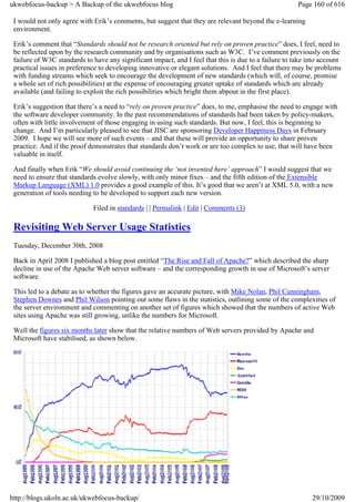ukwebfocus-backup > A Backup of the ukwebfocus blog                                                    Page 160 of 616

 I would not only agree with Erik’s comments, but suggest that they are relevant beyond the e-learning
 environment.

 Erik’s comment that “Standards should not be research oriented but rely on proven practice” does, I feel, need to
 be reflected upon by the research community and by organisations such as W3C. I’ve comment previously on the
 failure of W3C standards to have any significant impact, and I feel that this is due to a failure to take into account
 practical issues in preference to developing innovative or elegant solutions. And I feel that there may be problems
 with funding streams which seek to encourage the development of new standards (which will, of course, promise
 a whole set of rich possibilities) at the expense of encouraging greater uptake of standards which are already
 available (and failing to exploit the rich possibilities which bright them abpout in the first place).

 Erik’s suggestion that there’s a need to “rely on proven practice” does, to me, emphasise the need to engage with
 the software developer community. In the past recommendations of standards had been taken by policy-makers,
 often with little involvement of those engaging in using such standards. But now, I feel, this is beginning to
 change. And I’m particularly pleased to see that JISC are sponsoring Developer Happiness Days in February
 2009. I hope we will see more of such events – and that these will provide an opportunity to share proven
 practice. And if the proof demonstrates that standards don’t work or are too complex to use, that will have been
 valuable in itself.

 And finally when Erik “We should avoid continuing the ‘not invented here’ approach” I would suggest that we
 need to ensure that standards evolve slowly, with only minor fixes – and the fifth edition of the Extensible
 Markup Language (XML) 1.0 provides a good example of this. It’s good that we aren’t at XML 5.0, with a new
 generation of tools needing to be developed to support each new version.

                             Filed in standards | | Permalink | Edit | Comments (3)

 Revisiting Web Server Usage Statistics
 Tuesday, December 30th, 2008

 Back in April 2008 I published a blog post entitled “The Rise and Fall of Apache?” which described the sharp
 decline in use of the Apache Web server software – and the corresponding growth in use of Microsoft’s server
 software.

 This led to a debate as to whether the figures gave an accurate picture, with Mike Nolan, Phil Cunningham,
 Stephen Downes and Phil Wilson pointing out some flaws in the statistics, outlining some of the complexities of
 the server environment and commenting on another set of figures which showed that the numbers of active Web
 sites using Apache was still growing, unlike the numbers for Microsoft.

 Well the figures six months later show that the relative numbers of Web servers provided by Apache and
 Microsoft have stabilised, as shown below.




http://blogs.ukoln.ac.uk/ukwebfocus-backup/                                                                 29/10/2009
 