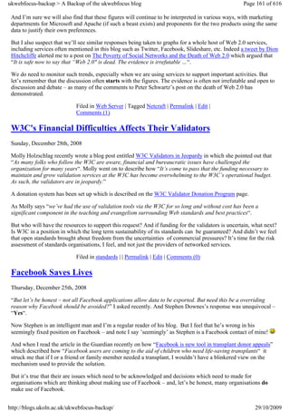 ukwebfocus-backup > A Backup of the ukwebfocus blog                                                   Page 161 of 616

 And I’m sure we will also find that these figures will continue to be interpreted in various ways, with marketing
 departments for Microsoft and Apache (if such a beast exists) and proponents for the two products using the same
 data to justify their own preferences.

 But I also suspect that we’ll see similar responses being taken to graphs for a whole host of Web 2.0 services,
 including services often mentioned in this blog such as Twitter, Facebook, Slideshare, etc. Indeed a tweet by Dion
 Hitchcliffe alerted me to a post on The Poverty of Social Networks and the Death of Web 2.0 which argued that
 “It is safe now to say that “Web 2.0″ is dead. The evidence is irrefutable …“.

 We do need to monitor such trends, especially when we are using services to support important activities. But
 let’s remember that the discussion often starts with the figures. The evidence is often not irrefutable and open to
 discussion and debate – as many of the comments to Peter Schwartz’s post on the death of Web 2.0 has
 demonstrated.

                             Filed in Web Server | Tagged Netcraft | Permalink | Edit |
                             Comments (1)

 W3C's Financial Difficulties Affects Their Validators
 Sunday, December 28th, 2008

 Molly Holzschlag recently wrote a blog post entitled W3C Validators in Jeopardy in which she pointed out that
 “As many folks who follow the W3C are aware, financial and bureaucratic issues have challenged the
 organization for many years“. Molly went on to describe how “It’s come to pass that the funding necessary to
 maintain and grow validation services at the W3C has become overwhelming to the W3C’s operational budget.
 As such, the validators are in jeopardy.”

 A donation system has been set up which is described on the W3C Validator Donation Program page.

 As Molly says “we’ve had the use of validation tools via the W3C for so long and without cost has been a
 significant component in the teaching and evangelism surrounding Web standards and best practices“.

 But who will have the resources to support this request? And if funding for the validators is uncertain, what next?
 Is W3C in a position in which the long term sustainability of its standards can be guaranteed? And didn’t we feel
 that open standards brought about freedom from the uncertainties of commercial pressures? It’s time for the risk
 assessment of standards organisations, I feel, and not just the providers of networked services.

                             Filed in standards | | Permalink | Edit | Comments (0)

 Facebook Saves Lives
 Thursday, December 25th, 2008

 “But let’s be honest – not all Facebook applications allow data to be exported. But need this be a overriding
 reason why Facebook should be avoided?” I asked recently. And Stephen Downes’s response was unequivocal –
 “Yes“.

 Now Stephen is an intelligent man and I’m a regular reader of his blog. But I feel that he’s wrong in his
 seemingly fixed position on Facebook – and note I say ’seemingly’ as Stephen is a Facebook contact of mine!

 And when I read the article in the Guardian recently on how “Facebook is new tool in transplant donor appeals”
 which described how “Facebook users are coming to the aid of children who need life-saving transplants“ it
 struck me that if I or a friend or family member needed a transplant, I wouldn’t have a blinkered view on the
 mechanism used to provide the solution.

 But it’s true that their are issues which need to be acknowledged and decisions which need to made for
 organisations which are thinking about making use of Facebook – and, let’s be honest, many organisations do
 make use of Facebook.


http://blogs.ukoln.ac.uk/ukwebfocus-backup/                                                                29/10/2009
 