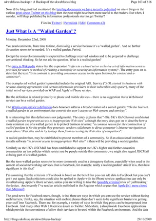 ukwebfocus-backup > A Backup of the ukwebfocus blog                                                   Page 163 of 616

 Now if the blog post had mentioned the briefing documents we have recently published on micro blogs or the
 various posts about Twitter on this blog then the post might have been more useful to the readers. But when, I
 wonder, will blogs published by information professionals start to get Twitter?

                             Filed in Twitter | | Permalink | Edit | Comments (2)

 Just What Is A "Walled Garden"?
 Monday, December 22nd, 2008

 You read comments, from time to time, dismissing a service because it’s a ‘walled garden’. And no further
 discussion seems to be needed. It’s a walled garden. Period.

 Except the research community is expected to challenge received wisdom and to be prepared to challenge
 conventional thinking. So let me ask the question. What is a walled garden?

 The entry in Wikipedia states that the expression “refers to a closed set or exclusive set of information services
 provided for users (a method of creating a monopoly or securing an information system)“. The entry goes on to
 state that the term “is in contrast to providing consumers access to the open Internet for content and e-
 commerce“.

 The examples of walled garden’s provided include the original AOL Service (”AOL started its business with
 revenue-sharing agreements with certain information providers in their subscriber-only space“), many of the
 initial set of services provided on WAP and Apple’s iPhone service.

 But the definition is related primarily to phone and mobile devices – there is no suggestion that a Web-based
 service can be a walled garden.

 The Whatis.com service’s definition does however address a broader notion of a walled garden: “On the Internet,
 a walled garden is an environment that controls the user’s access to Web content and services”.

 It is interesting that this definition is not judgmental. The entry explains that “AOL UK’s Kid Channel established
 a walled garden to prevent access to inappropriate Web sites” although the entry does goe on to describe how a
 more common use of a walled garden is to protect business revenue: “a common reason for the construction of
 walled gardens is for the profits they generate: vendors collaborate to direct consumer’s Internet navigation to
 each others’ Web sites and to try to keep them from accessing the Web sites of competitors“.

 A walled garden then, may be established to protect members of a community. So if an educational institution
 installs software “to prevent access to inappropriate Web sites” it then will be providing a walled garden.

 Similarly as the UK’s JISCMail has been established to support the UK’s higher and further education
 communities an has policies which restrict use by people outside this community, we might also regard JISCMail
 as being part of a walled garden.

 But the term walled garden seems to be more commonly used in a derogatory fashion, especially when used in the
 context of social networking services. But is Facebook, for example, really a walled garden? And if it is, then how
 significant is this fact?

 I’m assuming that the criticism of Facebook is based on the belief that you can add data to Facebook but you can’t
 get it out again. Such criticisms could also be applied to Apple with its iPhone service: applications can only be
 installed using Apple’s iStore service, unless you are willing to take the (possibly criminal) risk of ‘jailbreaking’
 the device. And recently I’ve read an article published in the Register which argues that Apple [is] more closed
 than Microsoft.

 The good news for Facebook users, though, is that there are ways in which you can use the service without facing
 such barriers, Unlike, say, the situation with mobile phones there don’t seem to be significant barriers to getting
 your stuff into Facebook. There are, for example, a variety of ways in which blog posts can be incorporated into
 Facebook. And many other Web 2.0 services (such as Twitter, Slideshare, ) also provide Facebook applications
 which provide the convenience of allow their services to be used within the Facebook environment. And the data


http://blogs.ukoln.ac.uk/ukwebfocus-backup/                                                                29/10/2009
 