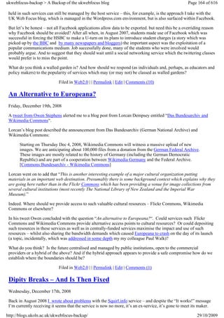 ukwebfocus-backup > A Backup of the ukwebfocus blog                                                   Page 164 of 616

 held in such services can still be managed by the host service – this, for example, is the approach I take with the
 UK Web Focus blog, which is managed in the Wordpress.com environment, but is also surfaced within Facebook.

 But let’s be honest – not all Facebook applications allow data to be exported. but need this be a overriding reason
 why Facebook should be avoided? After all when, in August 2007, students made use of Facebook which was
 successful in forcing the HSBC to make a U-turn on its plans to introduce student charges (a story which was
 picked up by the BBC and by many newspapers and bloggers) the important aspect was the exploitation of a
 popular communications medium. Job successfully done, many of the students who were involved would
 probably argue. And to suggest that they should wait until a social networking service which the twittering classes
 would prefer is to miss the point.

 What do you think a walled garden is? And how should we respond (as individuals and, perhaps, as educators and
 policy makers) to the popularity of services which may (or may not) be classed as walled gardens?

                             Filed in Web2.0 | | Permalink | Edit | Comments (10)

 An Alternative to Europeana?
 Friday, December 19th, 2008

 A tweet from Owen Stephens alerted me to a blog post from Lorcan Dempsey entitled “Das Bundesarchiv and
 Wikimedia Commons“.

 Lorcan’s blog post described the announcement from Das Bundesarchiv (German National Archive) and
 Wikimedia Commons:

       Starting on Thursday Dec 4, 2008, Wikimedia Commons will witness a massive upload of new
       images. We are anticipating about 100,000 files from a donation from the German Federal Archive.
       These images are mostly related to the history of Germany (including the German Democratic
       Republic) and are part of a cooperation between Wikimedia Germany and the Federal Archive.
       [Commons:Bundesarchiv - Wikimedia Commons]

 Lorcan went on to add that “This is another interesting example of a major cultural organization putting
 materials in an important web destination. Presumably there is some background context which explains why they
 are going here rather than in the Flickr Commons which has been providing a venue for image collections from
 several cultural institutions (most recently The National Library of New Zealand and the Imperial War
 Museum).”

 Indeed. Where should we provide access to such valuable cultural resources – Flickr Commons, Wikimedia
 Commons or elsewhere?

 In his tweet Owen concluded with the question “An alternative to Europeana?“. Could services such Flickr
 Commons and Wikimedia Commons provide alternative access points to cultural resources? Or could depositing
 such resources in these services as well as in centrally-funded services maximise the impact and use of such
 resources – whilst also sharing the bandwidth demands which caused Europeana to crash on the day of its launch
 (a topic, incidentally, which was addressed in some depth my my colleague Paul Walk)?

 What do you think? Is the future centralised and managed by public institutions, open to the commercial
 providers or a hybrid of the above? And if the hybrid approach appears to provide a safe compromise how do we
 establish where the boundaries should be?

                             Filed in Web2.0 | | Permalink | Edit | Comments (1)

 Dipity Breaks – And Is Then Fixed
 Wednesday, December 17th, 2008

 Back in August 2008 I wrote about problems with the Squirl.info service – and despite the “It works!” message
 I’m currently receiving it seems that the service is now no more, it’s an ex-service, it’s gone to meet its maker.

http://blogs.ukoln.ac.uk/ukwebfocus-backup/                                                                29/10/2009
 