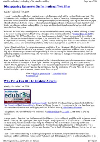 ukwebfocus-backup > A Backup of the ukwebfocus blog                                                     Page 166 of 616

 Disappearing Resources On Institutional Web Sites
 Tuesday, December 16th, 2008

 I recently received the publisher’s proofs of an accessibility paper which will be published in the new year. The
 reviewers spotted a number of broken links in the references. Some of them were links to previous papers I had
 published, and the errors were introduced by the publisher (which I confirmed by checking the details of the paper
 which I submitted). But for a couple of other references the pages did seem to have disappeared. I contact Stuart
 Smith, one of the co-authors, and asked him if he knew anything about the references he had supplied which
 seemed to have disappeared.

 Stuart told me that a new e-learning team in his institution has rebuilt the e-learning Web site, resulting, it seems,
 in the loss of existing resources. Stuart wrote a blog post about this incident entitled “Mummy I lost my MP3!“.
 Stuart felt that “My MP3 problem shows to me that the argument that the ‘cloud’ is too unstable doesn’t hold
 water … because institutional systems are open to the same criticisms“. Stuart concluded that “My solution to my
 MP3 problem will probably lie in the ‘cloud’ I’ll find a suitable archiving host that I like and also keep a backup
 offline (like I should have done in the first place) and if that host disappears at least I will know about it“.

 I’m sure Stuart isn’t alone. How many resources do you think will have disappeared following the establishment
 of new Web teams or the release of new software? Maybe institutional repositories will have a role to play, as
 they try to address the persistent identifier problem by at least decoupling the address of the resource form the
 technology used to access the resource. But repositories won’t be used to manage all resources on an institutional
 Web site, will they?

 Since our institutions don’t seem to have yet cracked the problem of management of resources across changes in
 policies, staff and technologies, is Stuart right, I wonder, in regarding ‘the cloud’ (e.g. services such as the
 Internet Archive, perhaps) as the place (or one of the places) to deposit resources for safe-keeping? Or perhaps
 the question is whether such services may be more reliable than the institutional Web site. After all, if your own
 institution misplaces your resources, you can;’t sue them, can you?

                              Filed in Web2.0, preservation | | Permalink | Edit |
                              Comments (2)

 Why I'm A Fan Of The Edublog Awards
 Monday, December 15th, 2008




                                    I mentioned recently that the UK Web Focus blog had been shortlisted for the
 Best Educational Tech Support blog in this year’s Edublog Awards. As I commented in the post there have been
 criticisms of the idea of awards for blogging and Paul Walk has recently joined in the discussion.

 I disagree and am pleased to have been nominated by Martin Weller andAJ Cann. And I’d like to give my
 reasons.

 In some quarters there is a view that because of the differences between blogs it would be unfair to have an annual
 awards ceremony. But equally you could argue that you can’t judge the merits of different works of fiction – and
 yet this is done, with the Booker awards being the best known. And as to the flaws in making worthwhile
 comparisons of merit, you might also argue that the Premiership isn’t about the merits of 11 footballers over a
 season, but the purchasing powers of American, Russian, Thai or Saudi billionaires. This may be true, but it’s also
 irrelevant.

 I don’t feel we should be living in an ideologically-pure IT environment, independent of the complexities,
 challenges and flaws of the real world. Martin Weller put such differing perspectives in an historical context in his

http://blogs.ukoln.ac.uk/ukwebfocus-backup/                                                                  29/10/2009
 