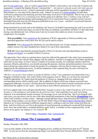 ukwebfocus-backup > A Backup of the ukwebfocus blog                                                    Page 167 of 616

 post on Cato and Cicero – and, as I said in a post based on Martin’s observation, I am on the side of realism and
 pragmatism. I suspect that Stephen Downes’ comment that “… the internet is already awash with really vile and
 intrusive commercial activity“ (which I mentioned in that post will be regarded by the purists as applicable to
 blog awards) is a view that will be shared by some. Indeed I’m aware of a certain antipathy towards those
 involved in commercial and marketing activities from many involved in IT development. But as I say in my talks
 about Web 2.0, “Web 2.0 is a marketing term” before going on to add that “there’s nothing wrong with that“.
 Although I should add that despite acknowledging that I live in (and benefit from) a capitalist society I haven’t
 benefitted financially from the 483 blog posts published in just over 2 years – and there’s no personal financial
 reward for the winner of the Eddies.

 Being shortlisted for awards such as the Edublogs will, however, be helpful in promoting the work I am involved
 in. In brief this, and the main topics covered in this blog are standards, accessibility and Web 2.0. But rather than
 having a one-dimensional view of these areas I also try to ensure that readers are aware of associated
 complexities. For example:

     Web accessibility: I have pointed out the limitations of WAI’s approaches to Web accessibility and
     described approaches which show how WCAG can be used in context.

     Standards: I have discussed the limitations of a one-dimensional view of open standards and have tried to
     explore reasons why open standards have failed to live up to their expectations.

     Web 2.0: I have described the potential benefits of Web 2.0, but have also described failures (such as
     Pownce and Squirl) in a number of Web 2.0 services.

 The approaches I have taken in exploring these issues has reflected the approach I take when I give presentations
 – I give a personal view which I hope engages with the audience. And this is an approach I feel others should take
 when they set up a blog. As I have said on a number of occasions recently, for workshops aimed at staff from
 museums, libraries and archives, you should encourage the passions, interests and professionalism of your staff,
 and avoid having a blog which is clearly the product of a committee, with any hint of controversy being
 suppressed by the editorial processes. Avoid the temptations of the corporate blog, for users will tend to be
 sceptical, as a recent blog post argued.

 “But how can you give clear evidence to justify the ROI for a blog?” was a question I was asked when I ran a
 blogging workshop recently. Now I don’t believe that responses such as “Blogs are all about the individual”
 would be appropriate. So I spoke about the purposes of a blog (e.g. engaging with new audience) and
 corresponding metrics which could be used . But in addition to figures which may indicate successful user
 engagement (although, of course, I do blog about the limitations of such metrics) awards ceremonies can also
 demonstrate the support of one’s peers – and can help in more effective promotion of one’s views.

 So if you support such views and agree that this blog “manages to push at the comfort boundaries of IT services,
 but does so with intelligence and insight into the practical issues“ and would like to see such views being
 endorsed at an international awards ceremony I’d encourage you to vote for the blog. But if you disagree with
 such views, you can always vote for one of the other shortlisted nominations (I also read the eFoundations blog
 which I feel would be a worthy winner – although I should add that I know Andy Powell & Pete Johnston). And if
 you fancy being contrary, you can always vote for Paul Walk’s blog in the Best Library/Librarian blog category.
 Indeed as we’ve been nominated in different categories there’s nothing to stop you from voting from both our
 blogs. And if we both won, we’d be in the position of myself graciously accepting the award and Paul turning it
 down. Now that would make a wonderful publicity stunt! And as to whether we have engineered this, on the
 advice of our agents, my response is “No comment”

                             Filed in Blog | | Permalink | Edit | Comments (8)

 Pownce? It's About The Community, Stupid!
 Sunday, December 14th, 2008

 I was an early adopter of the Pownce micro-blogging service, sending my first Pownce post on 22nd January
 2008. As you can see from the accompanying image I was interested in how Pownce differed from Twitter. After


http://blogs.ukoln.ac.uk/ukwebfocus-backup/                                                                 29/10/2009
 