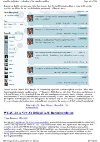 ukwebfocus-backup > A Backup of the ukwebfocus blog                                                  Page 168 of 616

 discovering that Pownce provided richer functionality than Twitter I then realised that in order for Pownce to
 provide a useful tool for me I needed to build a community of Pownce users.




 But that’s where Pownce failed. Despite the functionality it provided it never caught on, whereas Twitter went
 from strength to strength. And tomorrow (15th December 2008) Pownce will close. What, then, are the lessons to
 be learnt? I’d suggest there is a simple lesson which the development community should reflect on – the most
 important aspect of a social networking service is the community of users. And it doesn’t matter how great the
 development methodologies are, how interoperable the standards may be, how widely accessible the interface is -
 if you aren’t successful in attracting a sustainable user community the servicew will fail. Just as Pownce failed.

                             Filed in Web2.0 | Tagged Pownce | Permalink | Edit |
                             Comments (4)

 WCAG 2.0 is Now An Official W3C Recommendation
 Friday, December 12th, 2008

 The WCAG 2.0 guidelines for Web content accessibility were officially launched yesterday (11 December 2009).
 Hurrah – the very dated and flawed WCAG 1.0 guidelines are no more! And organisations which require Web
 resources to conform to WCAG 1.0 should be quickly updating their policies, their training course, their
 workflow process, etc. Although as the WCAG 2.0 guidelines have been under development for several years
 (the first draft was published in January 2001!) with a number of iterations of towards the published version
 having been released over the past couple of years this should have given organisations plenty of time to plan
 their migration strategy.

http://blogs.ukoln.ac.uk/ukwebfocus-backup/                                                               29/10/2009
 