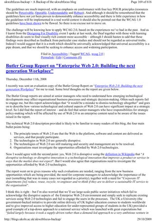 ukwebfocus-backup > A Backup of the ukwebfocus blog                                                    Page 169 of 616

 The guidelines are much improved, with an emphasis on conformance with four key POUR principles (resources
 should be Perceivable, Operable, Understandable and Robust). And although it should be remembered that the
 guidelines have not yet been proven to demonstrably enhance accessibility and there is little experience in how
 the guidelines will be implemented in a real world context it should also be pointed out that the WCAG 1.0
 guidelines have been shown to be flawed. So there is no excuse not to move on.

 The challenge will be knowing how to apply WCAG 2.0, based on the experiences we’ve had in the past. And as
 I learnt from the Designing For Disability event I spoke at last week, the Deaf together with those with learning
 disabilities do seem to find visually rich content more accessible – although I should hasten to add that these
 findings were described as feedback from particular case studies and should not be regarded as universal truths.
 Indeed I would suggest that it is a truth which should be universally acknowledged that universal accessibility is a
 pipe dream, and that we should be seeking to enhance access and widening participation.

                             Filed in Accessibility | Tagged WCAG, wcag 2.0 |
                             Permalink | Edit | Comments (0)

 Butler Group Report on "Enterprise Web 2.0: Building the next
 generation Workplace"
 Thursday, December 11th, 2008

 I recently was sent an evaluation copy of the Butler Group Report on “Enterprise Web 2.0: Building the next
 generation Workplace” for me to read. Some brief thoughts on the report are given below.

 The Butler Group reports are aimed at senior managers who need to understand how emerging technological
 developments may affect organisational business processes and strategic decision-making. Often such reports fail
 to engage me, but this report acknowledges that “it would be a mistake to dismiss technology altogether” and goes
 on to describe how various technological and cultural aspects of Web 2.0 can have significant impact at a strategic
 level. So I did find the report of interest – and do feel that senior managers who have responsibilities for strategic
 policy-making which will be affected by use of Web 2.0 in an enterprise content need to be aware of the issues
 raised in the report.

 The technical Web 2.0 description provided is likely to be familiar to many readers of this blog, the four main
 bullet points being:

    1. The principle tenets of Web 2.0 are that the Web is the platform, software and content are delivered as
       services, and that people participate.
    2. The technologies in Web 2.0 are generally disruptive.
    3. The technologies of Web 2.0 are still maturing and security and management are to be resolved.
    4. Organisations must investigate the opportunities afforded by Web 2.0 technologies.

 Now I would agree with the second point: yes, Web 2.0 is disruptive using the definition in Wikipedia that “A
 disruptive technology or disruptive innovation is a technological innovation that improves a product or service in
 ways that the market does not expect“. But I would also agree that organisations need to investigate the
 opportunities afforded by Web 2.0 technologies.

 The report went on to gives reasons why such evaluations are needed, ranging from the new business
 opportunities which are being provided, the need for corporate managers to acknowledge the importance of the
 user (something that was in many cases not regarded as a priority), together with a need for “Corporate IT
 departments [to] reduce, reuse, recycle, re-engineer and re-think if they are to deliver a sustainable IT service to
 the organisation“.

 I think this is right – but I’m also worried that we’ll see large-scale public sector initiatives which fail to
 acknowledge the disruptive aspects of the Enterprise Web 2.0 environment and simply seek to replicate existing
 services using Web 2.0 technologies and fail to engage the users in the processes. The UK e-University (the
 government-backed initiative to provide online delivery of UK higher education courses to students worldwide
 and to give improved access to higher education for under-represented groups of students in the UK) provided a
 good example of a top-down approach to a national service which was launched with great expectations but
 “failed largely because it took a supply-driven rather than a demand-led approach to a very ambitious venture in

http://blogs.ukoln.ac.uk/ukwebfocus-backup/                                                                 29/10/2009
 