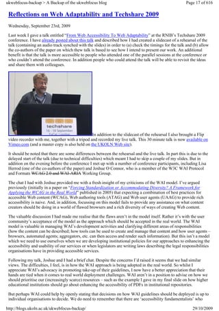 ukwebfocus-backup > A Backup of the ukwebfocus blog                                                       Page 17 of 616

 Reflections on Web Adaptability and Techshare 2009
 Wednesday, September 23rd, 2009

 Last week I gave a talk entitled “From Web Accessibility To Web Adaptability” at the RNIB’s Techshare 2009
 conference. I have already posted about this talk and described how I had created a slidecast of a rehearsal of the
 talk (containing an audio track synched with the slides) in order to (a) check the timings for the talk and (b) allow
 the co-authors of the paper on which thew talk is based to see how I intend to present our work. An additional
 benefit is that the talk is more accessible to people who attended one of the parallel sessions at the conference or
 who couldn’t attend the conference. In addition people who could attend the talk will be able to revisit the ideas
 and share them with colleagues.




                                                 In addition to the slidecast of the rehearsal I also brought a Flip
 video recorder with me, together with a tripod and recorded my live talk. This 30 minute talk is now available on
 Vimeo.com (and a master copy is also held on the UKOLN Web site).

 It should be noted that there are some differences between the rehearsal and the live talk. In part this is due to the
 delayed start of the talk (due to technical difficulties) which meant I had to skip a couple of my slides. But in
 addition on the evening before the conference I met up with a number of conference participants, including Lisa
 Herrod (one of the co-authors of the paper) and Joshue O Connor, who is a member of the W3C WAI Protocol
 and Formats WCAG 2.0 and WAI-ARIA Working Group.

 The chat I had with Joshue provided me with a fresh insight of my criticisms of the WAI model. I’ve argued
 previously (initially in a paper on “Forcing Standardization or Accommodating Diversity? A Framework for
 Applying the WCAG in the Real World” published in 2005) that expecting a combination of best practices for
 accessible Web content (WCAG), Web authoring tools (ATAG) and Web user agents (UAAG) to provide rich
 accessibility is naive. And, in addition, focussing on this model fails to provide any assistance on what content
 creators should be doing in a world of flawed browsers and a rich diversity of ways of creating Web content.

 The valuable discussion I had made me realise that the flaws aren’t in the model itself. Rather it’s with the user
 community’s acceptance of the model as the approach which should be accepted in the real world. The WAI
 model is valuable in managing WAI’s development activities and clarifying different areas of responsibilities
 (how the content can be described; how tools can be used to create and manage that content and how user agents –
 browsers, automated agents; aggregators, etc. can then access and render such information). But this isn’t a model
 which we need to use ourselves when we are developing institutional policies for our approaches to enhancing the
 accessibility and usability of our services or when legislators are writing laws describing the legal responsibilities
 organisations have in providing accessible services.

 Following my talk, Joshue and I had a brief chat. Despite the concerns I’d raised it seems that we had similar
 views. The difficulties, I feel, is in how the WAI approach is being adopted in the real world. So whilst I
 appreciate WAI’s advocacy in promoting take-up of their guidelines, I now have a better appreciation that their
 hands are tied when it comes to real world deployment challenges. WAI aren’t in a position to advise on how we
 should prioritise our (increasingly scarce) resources – such as the example I gave in my final slide on how higher
 educational institutions should go about enhancing the accessibility of PDFs in institutional repositories.

 But perhaps WAI could help by openly stating that decisions on how WAI guidelines should be deployed is up to
 individual organisations to decide. We do need to remember that there are ‘accessibility fundamentalists’ who

http://blogs.ukoln.ac.uk/ukwebfocus-backup/                                                                  29/10/2009
 