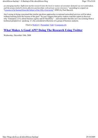ukwebfocus-backup > A Backup of the ukwebfocus blog                                                 Page 170 of 616

 an emerging market. Sufficient market research into the level or nature of consumer demand was not undertaken,
 and the project failed to form effective partnerships with private sector investors.” according to a report on
 “Lessons to be learned from the failure of the UK e-University” (PDF) by Paul Bacsich.

 Am I wrong in being concerned that similar top-down approaches to national networked services will be taken
 without learning from the lessons of the past? So can I suggest that policy makers read this report to discover
 why “Enterprise 2.0 is about business agility and IT flexibility” – and remember that this isn’t me (coming from a
 technical perspective) speaking: it’s the considered reflections of a group of business analysts.

                            Filed in Web2.0 | | Permalink | Edit | Comments (8)

 What Makes A Good API? Doing The Research Using Twitter
 Wednesday, December 10th, 2008




http://blogs.ukoln.ac.uk/ukwebfocus-backup/                                                              29/10/2009
 