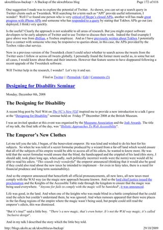 ukwebfocus-backup > A Backup of the ukwebfocus blog                                                    Page 172 of 616

 One suggestion I made was to explore the potential of Twitter. As shown, you can set up a search query in
 Twitter clients such as Tweetdeck. Will searching for a term such as “API” provide useful information, I
 wonder? Well I’ve found one person who is very critical of Skype’s closed APIs, another will has made great
 progress with iPhone APIs and someone who has responded to a query by stating that Tokbox APIs go out (are
 deployed, I think) very quickly.

 Is the useful? Clearly the approach is not scaleable to all areas of research. But you might expect software
 developers to be early adopters of Twitter and to use Twitter to discuss their work. Indeed the final example I
 gave above was from dbillian, a Toxbox employee. And as I have previously written about Tokbox I potentially
 have a contact with someone who may be responsive to queries about, in this case, the APIs provided by the
 Toxbox video chat service.

 Now in a previous version of the Tweetdeck client I could select whether to search across the tweets from the
 Twitter users I follow or across all tweets globally. I personally found the former more useful as, in some but not
 all cases, I would know about them and their interests. However that feature seems to have disppeared following a
 recent upgrade of the Tweetdeck software.

 Will Twitter help in the research, I wonder? Let’s try it and see.

                             Filed in Twitter | | Permalink | Edit | Comments (3)

 Designing for Disability Seminar
 Monday, December 8th, 2008

 The Designing for Disability
 A recent blog post by Neil Witt on The VC’s New VLE inspired me to provide a new introduction to a talk I gave
 at the “Designing for Disability” seminar held on Friday 5th December 2008 at the British Museum.

 I was an invited speaker at this event was organised by the Museums Association and the Jodi Awards. The title
 of my talk, the final talk of the day, was “Holistic Approaches To Web Accessibility“.

 The Emperor’s New Clothes
 Let me tell you the tale, I began, of the benevolent emperor. He was kind and wished to do his best for his
 subjects. So when he was told of a secret formulae produced by a wizard from a far-off land which would ensure
 that all of the subjects of his empire would be able to access all of his edicts, he wanted to know more. He was
 told that the secret formulae would ensure that the blind, the handicapped and the crippled of his land (this story, I
 should add, took place long ago, when,sadly, such politically incorrect words were the norm) were would all be
 able to read his edicts. “This sounds truly wonderful” the emperor announced (thinking that it would also be good
 if they could also read about the new taxes he intended to implement – for even in fairy tales, there is a need for
 financial prudence and long term sustainability).

 And so the emperor announced that henceforth all official pronouncements, all new laws, all new taxes must
 comply with the WAI way (as the magic new approach became known. And so the lord chief justice issued the
 proclamation and the Knights of the Accessible Table rode through the kingdom to ensure that the magic was
 being used everywhere. “Anyone for fails to comply with the magic will be banished“, it was announced.

 Life was good, in the land. And when one of the knights who was made blind in a battle complained that he could
 read the edicts but couldn’t understand them, he was ignored. And when rumours appeared that there were places
 in the far-flung regions of the empire where the magic wasn’t being used, but people could still read the
 emperor’s edicts, this was dismissed.

 “But it’s true!” said a little boy. “There’s a new magic, that’s even better. It’s not the WAI way magic, it’s called
 ‘Inclusive design“.

 And in my talk I described the story which the little boy told.
http://blogs.ukoln.ac.uk/ukwebfocus-backup/                                                                 29/10/2009
 