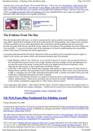 ukwebfocus-backup > A Backup of the ukwebfocus blog                                                   Page 173 of 616

 And this story is true, dear friends. For I was that little boy – and so, too, were David Sloan, Liddy Nevile, Jane
 Seale, EA Draffan, Helen Petrie, Caro Howell, Lawrie Phipps, Andy Heath, Hamilton Fraser, Elaine Swift and
 many others. For that little boy was a member of the Knights Who Gathered Evidence. And here is the tale I told,
 which is available on Google Video and Zentation and is also embedded below (note video was added on 9th
 December 2008, after the post was originally published).


                                         Holistic Approaches To Web
                                         Accessibility
                                         52:16
                                         Talk on ‘Holistic Approaches To Web
                                         Accessibility’




 The Evidence From The Day
 This tale introduced the talk I gave, in which I summarised the various peer0reviewed papers I’ve contributed to
 since 2004. I described the limitation of the WAI model and the WCAG guidelines, the evidence from a number
 of Web accessibility surveys which demonstrates that conforming with the guidelines does not necessarily
 provide accessible Web services and Web services which do not conform to the guidelines have been found to be
 very accessible. I went on to describe some of the challenges to be faced in understanding what accessibility
 means in the context of learning and cultural appreciation.

 I was particularly pleased that the holistic approach to Web accessibility which I described seemed to apply so
 closely to the various case studies which were described during the day.This included:

     • Andy Minnion’s talk on “New Media for Access and Participation by People with Learning Disabilities“.
       He concluded that universal access with a single interface and minor changes of style and appearance do
       not meet the needs of this group. Content itself needs to be adapted and technical compliance, while
       important for other groups, is not in itserlf and accessibility solution.
     • Linda Ellis’s talk on the use of British Sign Language video guides to improve access for deaf visitors to
       Bantock House and Park. She argued that content aimed specifically for Deaf visitors was needed and that,
       as BSL is a language in its own right, information provided in BSL is needed, since Deaf visitors may find
       it difficult to understand information provided in English.
     • Andrew Payne, The National Archives, on a project to maximise access to the Prisoner 4099 archives.
       Andrew mentioned how “Flash can be accessible, but you need to be careful”. Based on experiences such
       as this Andrew concluded by suggest that we “Don’t believe the box tickers”.

 I very much agree with Andrew – don’t believe the box tickers. And don’t believe anyone who suggests there’s a
 simple solution to difficult and complex challenges – whether they be wicked elves or government policy makers!

                             Filed in Accessibility, Events | | Permalink | Edit |
                             Comments (2)

 UK Web Focus Blog Nominated For Edublog Award
 Friday, December 5th, 2008

 I’m pleased to report that the UK Web Focus blog has been nominated for the Best educational tech support blog
 category of the 2008 Edublog Awards. In addition my colleague Paul Walk’s blog has also been nominated in the
 Best librarian / library blog category.

 The other blogs nominated for the Best Educational Tech Support award are The Edublogger, The Clever Sheep,
 The Wired Campus, Geeked, Tech Tutors, Teach42, Teacher in a Strange Land, Off on a Tangent, efoundations,
 JoeWoodOnline, Teachers love Smartboards and Langwitches blogs.

 Now I am aware of Stephen Downes criticisms of this year’s awards (although he does ask readers of his blog to
 “be sure to vote“). And Stephen has cited Doug Johnson’s post “on ranking, awards and other nonsense“. But if
 you feel that the Edublogs awards do have a role to play I’d invite you to look at the other blogs nominated in this
http://blogs.ukoln.ac.uk/ukwebfocus-backup/                                                                29/10/2009
 