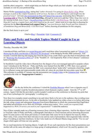 ukwebfocus-backup > A Backup of the ukwebfocus blog                                                    Page 174 of 616

 (and the other) categories – which might help you find new blogs which you find valuable – and, if you are so
 included, to vote for your preferred blog.

 Martin Weller nominated my blog, stating that “rather obviously I’m opting for Brian Kelly’s blog. Brian
 manages to push at the comfort boundaries of IT services, but does so with intelligence and insight into the
 practical issues“. AJ Cann also nominated my blog and James Clay was torn, nominating Steve Wheeler’s
 Learning with ‘e’ blog for the Best individual blog, although he went on to add that “Other blogs that were in
 the running include Josie Fraser’s SocialTech blog and Brian Kelly’s UK Web Focus. The key here was which
 blog did I read on a regular basis and which inspired me the most“. James went on to state that in choosing his
 selection for the Best educational tech support blog he “was torn between Andy Powell and Pete Johnston’s
 eFoundations blog and Brian Kelly’s UK Web Focus” before choosing eFoundations for this category.

 But the final choice is up to you!

                             Filed in Blog | | Permalink | Edit | Comments (2)

 Pinky and Perky and Swedish Topless Model Caught in Use as
 Learning Objects
 Thursday, December 4th, 2008

 I introduced Pinky and Perky in a recent blog post and I used them when I presented my paper on “Library 2.0:
 Balancing the Risks and Benefits to Maximise the Dividends” at the Bridging Worlds 2008 conference. And
 recently I used the dancing and singing pigs from the days of my youth when I gave the final invited plenary talk
 on “Realising The Potential of Web 2.0” at the “Nordlib 2.0 – Get Inspired by Web 2.0 for Libraries” conference
 held in Stockholm.

 In Stockholm I used the video clip to illustrate how the dangers of an over-managed approach to popular culture
 wasn’t introduced in the Web era – Pinky and Perky were banned from the BBC in 1996: there was a general
 election about to be held and I assume the BBC were concerned about “pinko lefty” sentiments which they might
 try to influence young and impressionable minds (after all, where do you think the term pinko came from .
 This reference is available 47 minutes into the presentation (see Google Video or the Zentation link- where its
 synched to the slide on “Inappropriate Content“).




                  On the day before the conference I visited the Nordiska Museum where I saw a cigarette case (I
 think it was - I couldn’t read the Swedish description) which featured a topless model – from the 17th or 18th
 century. Again I felt that this provided a useful example I could use at the conference to illustrate my point that
 use of new technologies for ‘pornography’ is nothing new.

 Now these two examples meant something to me and where likely to be new to the audience, thus avoiding reuse
 of cliched presentational devices. In the talk in Stockholm I also updated my slides a hour or so before delivering
 the talk, using a tweet and subsequent blog post from Karen Blakeman in which she commented that PageFlakes
 had added advertisments on its Web site overnight, without prior notice. “How would you respond if that
 happened to a Web 2.0 service you used in your organisation?” I asked the audience.

 Non of these example made use of learning resources from a learning object repository. And for the objects I used
 (a YouTube video of Pinky and Perky, a photograph I had taken in a local museum and an interesting discussion
 point I’d came across a few hours previously) it would make little sense for me to deposit for reuse by others.
 Their value, I feel, comes from their relevance to me and my style of presentation, their (regional) links with the
 place I’m talking at and their timeliness. In fact I also made use of a Barack Obama image and the “Yes we can”
 slogan which again will time out very quickly.

 Do we need repositories for learning objects, I might ask. Or are such repositories for the chore presentations (yet
 another talk on the same old subject to a large group of undergraduates), which won’t be used by speakers who

http://blogs.ukoln.ac.uk/ukwebfocus-backup/                                                                 29/10/2009
 