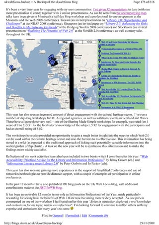 ukwebfocus-backup > A Backup of the ukwebfocus blog                                                     Page 176 of 616

 It’s been a very busy year for engaging with my user communities: I’ve given 32 presentations to date (with one
 more presentation to come) together with 2 online presentations. As can be seen from the accompanying map,
 talks have been given in Montreal (a half day blog workshop and a professional forum on openness at the
 Museums and the Web 2008 conference), Taiwan (an invited presentation on “Library 2.0: Opportunities and
 Challenges” at the NDAP 2008 conference), Singapore (an invited paper on “Library 2.0: Balancing the Risks
 and Benefits to Maximise the Dividends” at the Bridging Worlds 2008 conference) and Stockholm (an invited
 presentation on “Realising The Potential of Web 2.0” at the Nordlib 2.0 conference), as well as many talks
 throughout the UK.




 This year has also seen an increased amount of direct engagement with the cultural heritage sector. I’ve run a
 number of day-long workshops for MLA regional agencies, as well as additional events in Scotland and Wales.
 These have all gone done very well – one of the Sharing Made Simple workshops for example, was rated (on 1
 score of 1 to 6) 5.91 for the facilitator’s knowledge of the subject, 5.82 for engagement with the participants and
 had an overall rating of 5.82.

 The workshops have also provided an opportunity to gain a much better insight into the ways in which Web 2.0
 can be used within the cultural heritage sector and also the barriers to its effective use. This information has being
 stored in a wiki (as opposed to the traditional approach of licking such potentially valuable information into the
 walled garden of flip charts!). A task on the new year will be to synthesise this information and to make the
 findings more widely available.

 Reflections of my work activities have also been included in two books which I contributed to this year: “Web
 Accessibility: Practical Advice for the Library and Information Professional” by Jenny Craven (ed.) and
 “Information Literacy meets Library 2.0” by Peter Godwin and Jo Parker (eds).

 This year has also seen me gaining more experiences in the support of Amplified Conferences and use of
 networked technologies to provide distance support, with a couple of examples of participation in online
 conferences.

 In the past 12 months I have also published 190 blog posts on the UK Web Focus blog, with additional
 contributions made to the JISC PoWR blog.

 It has been an enjoyable 12 months in my role as Information Professional of the Year, made particularly
 rewarding for seeing how the benefits of Web 2.0 are now becoming more widely accepted. As one person
 commented on one of the workshop I facilitated earlier this year “Brian in particular displayed a real knowledge
 and enthusiasm for the topic, which was infectious“. I’m looking forward to continue to inflect others with my
 experise and enthusiams for many year’s to come

                             Filed in General | | Permalink | Edit | Comments (0)

http://blogs.ukoln.ac.uk/ukwebfocus-backup/                                                                  29/10/2009
 