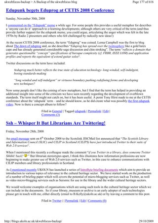 ukwebfocus-backup > A Backup of the ukwebfocus blog                                                  Page 177 of 616

 Edupunk begets Eduprog at CETIS 2008 Conference
 Sunday, November 30th, 2008

 I commented on the “Edupunk” meme a while ago. For some people this provides a useful metaphor for describes
 a ‘anyone can do it’ approach to e-learning developments; although others are very critical of the term (and thus
 provide further support for the edupunk meme, you could argue, articulating the anger which was felt in the late
 1970s by Radio 2 presenters and others who felt challenged by radically new ideas!)

 At the recent CETIS 2008 conference, the term “Eduprog” was coined. Lorna Campbell was the first to blog
 about The dawn of eduprog and, as she describes “Eduprog has spread over the twittosphere like a gold lurex
 cape and has already generated considerable sage discussion and chin stroking”. The term “reflects a domain that
 generates questionable “concept” specifications of baroque complexity (cf. FRBR, IEEE LOM) and application
 profiles and reports the equivalent of extend guitar solos“.

 Twitter discussions on the term have included:

       #eduprog much better reflects the true state of education technology- long-winded, self-indulgent,
       boring standards-making

       “long winded and self-indulgent” or virtuoso boundary pushing redefining forms and developing
       new techniques?

 Now some people don’t like the coining of new metaphors, but I find that the term has helped in providing an
 additional insight into some of the criticism we have seen recently regarding the development of overblown
 standards. The term itself might not catch on, but it has been useful. A point Tony Hirst made to me at the CETIS
 conference about the ‘edupunk’ term – and he should know, as he did create what was possibly the first edupunk
 video. Now is there a concept album to follow?

                             Filed in General | Tagged edupunk | Permalink | Edit |
                             Comments (3)

 Ssh – Whisper It But Librarians Are Twittering!
 Friday, November 28th, 2008

 An email message sent on 8th October 2008 to the Scotslink JISCMail list announced that “The Scottish Library
 and Information Council (SLIC) and CILIP in Scotland (CILIPS) have just introduced Twitter to their suite of
 Web 2.0 services“.

 When I mentioned this recently a colleague made the comment “if you Twitter in a library, does someone Twitter
 Shhhh! back? ” But librarian stereotypes apart, I think this illustrates how information professions are now
 beginning to make greater use of Web 2.0 services such as Twitter, in this case to enhance communications with
 CILIP members and library professionals in Scotland.

 As I mentioned recently UKOLN has launched a series of IntroByte briefing documents which aim to provide an
 introduction to various topics of relevance to the cultural heritage sector. We have started work on the production
 of a number of briefing paper which will covers the potential of micro-blogging services such as Twitter, as well
 as video micro-blogging services such as Seesmic for use in the library and the wider cultural heritage sectors.

 We would welcome examples of organisations which are using such tools in the cultural heritage sector which we
 can include in the documents. So if your library, museum or archive is an early adopter of such technologies
 please get in touch with me, either directly (email to B.Kelly@ukoln.ac.uk) or by leaving a comment to this post.

                             Filed in Twitter | | Permalink | Edit | Comments (0)




http://blogs.ukoln.ac.uk/ukwebfocus-backup/                                                                 29/10/2009
 