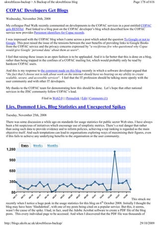ukwebfocus-backup > A Backup of the ukwebfocus blog                                                       Page 178 of 616

 COPAC Developers Get Blogs
 Wednesday, November 26th, 2008

 My colleague Paul Walk recently commented on developments to the COPAC services in a post entitled COPAC
 gets RESTful. Paul linked to a blog post on the COPAC developer’s blog which described how the COPAC
 service now provides Persistent identifiers for Copac records.

 I was impressed with the COPAC blog when I came across a post which asked the question To Google or not to
 Google. This post raised the issue of the tensions between the user benefits of providing links to Google Books
 from the COPAC service and the privacy concerns expressed by “a vociferous few who questioned why Copac
 would give Google ‘personal data’ about them as users“.

 I feel that raising these issues in an open fashion is to be applauded. And it is far better that this is done on a blog,
 rather than being trapped in the confines of a COPAC mailing list, which would probably only be read by
 hardcore COPAC users.

 And this is my response to the comment made on this blog recently in which a software developer argued that
 “the fact that I choose not to talk about work on the internet should have no bearing on my ability to create
 scalable, secure, and accessible services“. I feel that the IT profession should be talking more openly with the
 user community and with other IT developers.

 My thanks to the COPAC team for demonstrating how this should be done. Let’s hope that other national
 services in the JISC community follow COPAC’s lead.

                              Filed in Web2.0 | | Permalink | Edit | Comments (1)

 Lies, Dammed Lies, Blog Statistics and Unexpected Spikes
 Tuesday, November 25th, 2008

 There was some discussion a while ago on standards for usage statistics for public sector Web sites. I have always
 been a bit suspicious of initiatives which encourage use of simplistic metrics. There’s a real danger that rather
 than using such data to provide evidence and to inform policies, achieving a top ranking is regarded as the main
 objective itself. And such temptations can lead to organisations exploring ways of maximising their figures, even
 if this fails to achieve any underlying benefits to the organisation or the user community.




                                                                                                     This struck me
                                                                                th
 recently when I notice a huge peak in the usage statistics for this blog on 6 October 2008. Initially I thought the
 blog may have been ‘Slashdotted’, with one of my posts being cited on a popular service. But this, it seems,
 wasn’t the cause of the spike. I had, in fact, used the Adobe Acrobat software to create a PDF file of the blog
 posts. This every individual page to be accessed. And when I discovered that the PDF file was thousands of

http://blogs.ukoln.ac.uk/ukwebfocus-backup/                                                                     29/10/2009
 