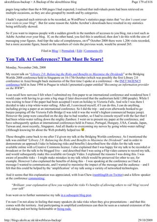 ukwebfocus-backup > A Backup of the ukwebfocus blog                                                   Page 179 of 616

 pages long rather than the 4-500 pages I had expected, I realised that individuals posts had been retrieved on
 multiple occasions, as they are also grouped by month and by categories.

 I hadn’t expected such retrievals to be recorded, as WordPress’s statistics page states that “we don’t count your
 own visits to your blog“. But for some reason the Adobe Acrobat’s downloads have resulted in my statistics
 being artificially skewed.

 So if you want to impress people with a sudden growth in the numbers of accesses to you blog, run a tool such as
 Adobe Acrobat over your blog. If, on the other hand, you feel this is unethical, then don’t do this with the aim of
 massaging your figures. And fopr the sake of completeness, on 6th October 2008 there were 1,206 visits recorded,
 but a more accurate figure, based on the numbers of visits the previous week, would be around 265.

                             Filed in Blog | | Permalink | Edit | Comments (0)

 You Talk At Conferences? That Must Be Scary!
 Monday, November 24th, 2008

 My recent talk on “Library 2.0: Balancing the Risks and Benefits to Maximise the Dividends” at the Bridging
 Worlds 2008 conference held in Singapore on 16-17th October (which was possibly the first Library 2.0
 conference in Asia) brought back memories of the first time I spoke at a conference – the INET 94/JENC5
 conference held in June 1994 in Prague in which I presented a paper entitled “Becoming an information provider
 on the WWW“.

 I can recall how nervous I felt when I submitted my first paper to an international conference and wondered how I
 would cope with having to go onto a big stage (I later discovered that the auditorium held 1,000 people). While I
 was waiting to hear if the paper had been accepted I went on holiday to Victoria Falls. And wile I was there I
 decided to take a trip white-water rafting. After all, I convinced myself, if I can do this, I can do anything,
 including giving a paper at an international conference. So I did the trip – and even afterwards booked to go
 bunjee-jumping off the Victoria Falls Bridge (I was told it was the world’s highest commercial bunjee jump).
 However the jump were cancelled on the day due to bad weather, so I had to console myself with the fact that I
 had been white-water rafting down the mighty Zambesi. I went on to present my paper at the conference, and
 have subsequently spoken at international conferences held in France, Portugal, Hungary, USA, Canada, Japan,
 Taiwan and, most recently, Singapore. And all thanks to overcoming my nerves by going white-water rafting!
 (Although knowing bit about the Web probably helped too .

 These thoughts came back to me after I’d given my talk at the Bridging Worlds conference. As I mentioned the
 talk was entitled “Library 2.0: Balancing the Risks and Benefits to Maximise the Dividends” and in order to
 demonstrate an approach I take in balancing risks and benefits I described how the slides for the talk were
 available online with a Creative Commons licence. I also explained that I was happy for my talk to be recorded or
 broadcast or for the talk to be blogged live – and described that I was using a Flip video camera to record my talk,
 and would subsequently make this available on Google Video. I explained the reasons I was doing this. I was
 aware of possible risks – I might make mistakes in my talk which would be preserved for other to see, for
 example. However I also explained the benefits of doing this – I was speaking at the conference as I had a
 message I wanted to communicate, and I wanted to maximise the impact of the message and the audience – and I
 felt that this could be helped by the ‘amplification’ of my talk using a variety of networked technologies.

 And it seems that this explanation was appreciated, with Ivan Chew (ramblinglib on Twitter) and a fellow speaker
 at the conference commenting:

     “Brilliant: your explanation of how you weighed the risks Vs benefits of allowing others to vid/ blog/ record
     your talk“

 Ivan went on to further summarise my talk in a subseqent blog post.

 I’m sure I’m not alone in feeling that many speakers do take risks when they give presentations – and that this
 comes with the territory. And participating in amplified conferences can then be seen as a natural extension of the
 risk-taking and not being fashionable or being rude.


http://blogs.ukoln.ac.uk/ukwebfocus-backup/                                                                29/10/2009
 