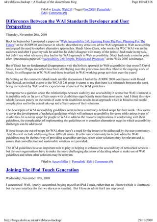 ukwebfocus-backup > A Backup of the ukwebfocus blog                                                      Page 180 of 616

                              Filed in Events, Web2.0 | Tagged bw2008 | Permalink |
                              Edit | Comments (0)

 Differences Between the WAI Standards Developer and User
 Perspectives
 Thursday, November 20th, 2008

 Back in September I presented a paper on “Web Accessibility 3.0: Learning From The Past, Planning For The
 Future” at the ADDW08 conference in which I described my criticisms of the WAI approach to Web accessibility
 and argued the need to explore alternative approaches. Shadi Abou-Zhara, who works for W3C WAI was in the
 audience and after I gave my talk he said that he didn’t disagree with many of the points I had made in my talk,
 but didn’t see what relevance they had to the WAI approach to Web accessibility. Shadi had made a similar point
 after I presented a paper on “Accessibility 2.0: People, Policies and Processes” at the W4A 2007 conference.

 But if Shadi has no fundamental disagreements with the holistic approach to Web accessibility that myself, David
 Sloan, Lawrie Phipps and other have been developing over the years how does this relate to the ongoing work of
 Shadi, his colleagues in W3C WAI and those involved in WAI working group activities over the years?

 Reflecting on the comments Shadi made and the discussions I had at the ADDW 2008 conference with David
 MacDonald, an invited expert to the WCAG 2.0 group it seems to my that there is a mismatch between the work
 being carried out by WAI and the expectations of users of the WAI guidelines.

 In response to a question about the relationships between usability and accessibility it seems that WAI’s interest is
 in usability only as far as it affects users with disabilities significantly more than most users. And I think this view
 which focusses purely on the needs of users with disabilities results in an approach which is blind to real world
 complexities and to the actual take-up and effectiveness of their solutions.

 The developers of WAI accessibility guidelines seem to have a narrowly defined scope for their work. This seems
 to cover the development of technical guidelines which will enhance accessibility for users with various types of
 disabilities. In is not in scope for people at WAI to address the resource implications of conforming with their
 guidelines, the complexities of implementing the guidelines or to consider alternatives ways in which accessibility
 challenges can be addressed.

 If these issues are out-of-scope for WAI, then there’s a need for the issues to be addressed by the user community.
  And this will include addressing these difficult issues. It is the user community to decide when the WAI
 guidelines may be the best way of providing accessible services, when other solutions may be relevant and to
 ensure that cost-effective and sustainable solutions are provided.

 The WAI guidelines have an important role to play in helping to enhance the accessibility of networked services –
 but the user organisations have to make the more challenging decisions of deciding when to make use of WAI
 guidelines and when other solutions may be relevant.

                              Filed in Accessibility | | Permalink | Edit | Comments (0)

 Joining The iPod Touch Generation
 Wednesday, November 19th, 2008

 I succumbed! Well, I partly succumbed, buying myself an iPod Touch, rather than an iPhone (which is illustrated,
 but the user interface for the two devices is similar). But I have to admit that I am impressed.




http://blogs.ukoln.ac.uk/ukwebfocus-backup/                                                                   29/10/2009
 