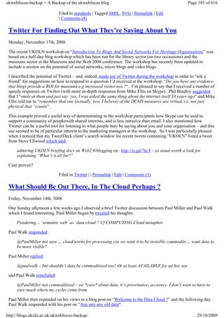 ukwebfocus-backup > A Backup of the ukwebfocus blog                                                  Page 183 of 616

                             Filed in standards | Tagged SMIL, SVG | Permalink | Edit
                             | Comments (8)

 Twitter For Finding Out What They're Saying About You
 Monday, November 17th, 2008

 The recent UKOLN workshop on “Introduction To Blogs And Social Networks For Heritage Organisations” was
 based on a half-day blog workshop which has been run for the library sector (on two occassions) and the
 museums sector at the Museums and the Web 2008 conference. The workshop has recently been updated to
 include a session on the potential of social networks, micro blogs and video blogs.

 I described the potential of Twitter – and, indeed, made use of Twitter during the workshop in order to “ask a
 friend” for suggestions on how to respond to a question I’d received at the workshop: “Do you have any evidence
 that blogs provide a ROI for museums e.g increased visitor nos.?“. I’m pleased to say that I received a number of
 speedy responses on Twitter (with more in-depth responses from Mike Ellis on Skype). Phil Bradley suggested
 that I “smile at them and just say ‘yes, I was asked the same thing about the internet itself 10 years ago“ and Mike
 Ellis told me to “remember that one (actually, two, I believe) of the DCMS measures are virtual, i.e. not just
 physical that “counts“.

 This example proved a useful way of demonstrating to the workshop participants how Skype can be used to
 support a community of peopkewith shared interests, and is less intrusive than email. I also mentioned how
 Twitter can be a useful tool for listening to what people may be saying about you and your organisation – and this
 use seemed to be of particular interest to the marketing managers at the workshop. So I was particularly pleased
 when I noticed that my TweetDeck client’s search window for recent tweets containing “UKOLN” listed a tweet
 from Steve Ellwood which said:

     admiring UKOLN briefing docs on Web2.0/blogging etc. http://is.gd/7kcY – as usual worth a look for
     explaining “What’s it all for?”

 Case proven?

                             Filed in Twitter | | Permalink | Edit | Comments (1)

 What Should Be Out There, In The Cloud Perhaps ?
 Friday, November 14th, 2008

 One Sunday afternoon a few weeks ago I observed a brief Twitter discussion between Paul Miller and Paul Walk
 which I found interesting. Paul Miller began by tweeted his thoughts:

     Pondering… ’semantic web’ as ‘data cloud’? Cf COMPUTING Cloud metaphor

 Paul Walk responded:

     @PaulMiller not sure…. cloud works for processing cos we want it to be invisible commodity… want data to
     be more visible?

 Paul Miller replied:

     @paulwalk – but shouldn’t data be commoditized too? Or at least AVAILABLE for ad hoc use

 and Paul Walk concluded:

     @PaulMiller not commoditized – we *care* about data, it’s provenance, accuracy. I don’t want to have to
     care much where my cycles come from

 Paul Miller then expended on his views in a blog post on “Welcome to the Data Cloud ?” and the following day
 Paul Walk responded with his post on “Any any any old data“.

http://blogs.ukoln.ac.uk/ukwebfocus-backup/                                                               29/10/2009
 