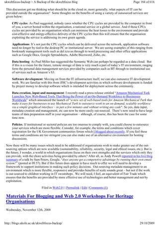 ukwebfocus-backup > A Backup of the ukwebfocus blog                                                      Page 184 of 616

 This discussion got me thinking what should be in the cloud or, more generally, what aspects of IT can be
 provided outside the organisation? Some thoughts on the benefits of using a variety of outsourced services are
 given below:

     CPU cycles: As Paul suggested, nobody cares whether the CPU cycles are provided by the computer in front
     of you, a server hosted within the organisation, a national service or a global service. And if those CPUs
     cycles are provided by an organisation which can minimise the heat losses to the environment and provide
     cost-effective and energy-effective delivery of the CPU cycles then this will ensure that the organisation
     exploiting the service is addressing its own green agenda.

     Applications: It’s not just the CPU cycles which can be delivered across the network, application software
     need no longer by tied to the desktop PC or institutional server. We are seeing examples of this ranging from
     bookmark management tools such as del.icio.us through to word processing and other office applications
     such as Google Docs, Google Spreadsheets, Adobe Buzzword, Zoho, etc.

     Data hosting: As Paul Miller has suggested the Semantic Web can perhaps be regarded as a data cloud. But
     if this is a vision for the future, remote storage of data is very much a part of today’s IT environment, ranging
     form the personal data management services provided by companies such as BT through to institutional use
     of services such as Amazon’s S3.

     Software development: Moving on from the IT infrastructure itself, we can also outsource IT development
     work. We are familiar with this from JISC’s development activities in which software development is funded
     by project money to develop software which is intended for deployment across the community.

     Data creation, input and management: I recently read a press release entitled “Amazon Mechanical Turk
     Launches New Web-Based Tools That Bring the Power of an On-Demand Workforce to Businesses
     Worldwide” which announced the launch of “a new set of web-based tools for Amazon Mechanical Turk that
     make it easy for businesses to use Mechanical Turk to outsource work to an on-demand, scalable workforce
     via a simple graphical interface – in just a few minutes and without writing any code“. So yes, data input,
     metadata creation and management, etc can now be more easily out-sourced. There’s now need to have large
     teams of data preparation staff in your organisation – although, of course, this has been the case for some
     time now.

     Policies: If institutional or sectoral policies are too onerous to comply with, you could choose to outsource
     your services which are more flexible. Consider, for example, the terms and conditions which cover
     registration for the UK Government communities forum which I blogged about recently. If you feel these
     terms and conditions are too stringent you can also make use of an alternative environment for hosting
     discussions.

 Now there will be many issues which need to be addressed if organisations wish to make greater use of the out-
 sourcing options which are now available (sustainability, reliability, security, legal and ethical issues, etc.). But is
 the future, I wonder, a world in which organisations focus on their own strengths and the services which only they
 can provide, with the chore activities being provided by others? After all, as Andy Powell reported in his live blog
 summary of a talk by Sam Peters, Google, “does anyone get a competetive advantage by running their own email
 system?” (posted at 09.57). But if this future does appear to have much to offer we will need to develop a
 framework to support institutions in making such policy decisions. Out-sourcing metadata management to an
 environment which is more flexible, responsive and provides benefits of scale sounds great – but not if the work
 is out-sourced to children working in IT sweatshops. We will need, I feel, an equivalent of Fair Trade which
 ensures that the benefits are provided by more effective use of technologies and better management and not by
 exploitation.

                              Filed in Web2.0 | | Permalink | Edit | Comments (1)

 Materials For Blogging and Web 2.0 Workshops For Heritage
 Organisations
 Wednesday, November 12th, 2008



http://blogs.ukoln.ac.uk/ukwebfocus-backup/                                                                   29/10/2009
 