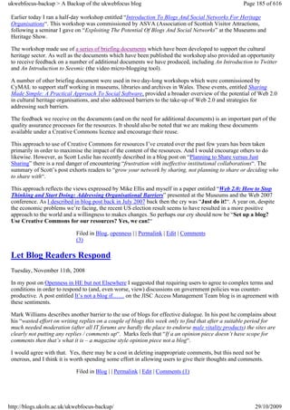ukwebfocus-backup > A Backup of the ukwebfocus blog                                                 Page 185 of 616

 Earlier today I ran a half-day workshop entitled “Introduction To Blogs And Social Networks For Heritage
 Organisations“. This workshop was commissioned by ASVA (Association of Scottish Visitor Attractions,
 following a seminar I gave on “Exploiting The Potential Of Blogs And Social Networks” at the Museums and
 Heritage Show.

 The workshop made use of a series of briefing documents which have been developed to support the cultural
 heritage sector. As well as the documents which have been published the workshop also provided an opportunity
 to receive feedback on a number of additional documents we have produced, including An Introduction to Twitter
 and An Introduction to Seesmic (the video micro-blogging tool).

 A number of other briefing document were used in two day-long workshops which were commissioned by
 CyMAL to support staff working in museums, libraries and archives in Wales. These events, entitled Sharing
 Made Simple: A Practical Approach To Social Software, provided a broader overview of the potential of Web 2.0
 in cultural heritage organisations, and also addressed barriers to the take-up of Web 2.0 and strategies for
 addressing such barriers.

 The feedback we receive on the documents (and on the need for additional documents) is an important part of the
 quality assurance processes for the resources. It should also be noted that we are making these documents
 available under a Creative Commons licence and encourage their reuse.

 This approach to use of Creative Commons for resources I’ve created over the past few years has been taken
 primarily in order to maximise the impact of the content of the resources. And I would encourage others to do
 likewise. However, as Scott Leslie has recently described in a blog post on “Planning to Share versus Just
 Sharing” there is a real danger of encountering “frustration with ineffective institutional collaborations“. The
 summary of Scott’s post exhorts readers to “grow your network by sharing, not planning to share or deciding who
 to share with“.

 This approach reflects the views expressed by Mike Ellis and myself in a paper entitled “Web 2.0: How to Stop
 Thinking and Start Doing: Addressing Organisational Barriers” presented at the Museums and the Web 2007
 conference. As I described in blog post back in July 2007 back then the cry was “Just do it!“. A year on, despite
 the economic problems we’re facing, the recent US election result seems to have resulted in a more positive
 approach to the world and a willingness to makes changes. So perhaps our cry should now be “Set up a blog?
 Use Creative Commons for our resources? Yes, we can!“

                             Filed in Blog, openness | | Permalink | Edit | Comments
                             (3)

 Let Blog Readers Respond
 Tuesday, November 11th, 2008

 In my post on Openness in HE but not Elsewhere I suggested that requiring users to agree to complex terms and
 conditions in order to respond to (and, even worse, view) discussions on government policies was counter-
 productive. A post entitled It’s not a blog if…… on the JISC Access Management Team blog is in agreement with
 these sentiments.

 Mark Williams describes another barrier to the use of blogs for effective dialogue. In his post he complains about
 his “wasted effort on writing replies on a couple of blogs this week only to find that after a suitable period for
 much needed moderation (after all IT forums are hardly the place to endorse male vitality products) the sites are
 clearly not putting any replies / comments up“. Marks feels that “If a an opinion piece doesn’t have scope for
 comments then that’s what it is – a magazine style opinion piece not a blog“.

 I would agree with that. Yes, there may be a cost in deleting inappropriate comments, but this need not be
 onerous, and I think it is worth spending some effort in allowing users to give their thoughts and comments.

                             Filed in Blog | | Permalink | Edit | Comments (1)




http://blogs.ukoln.ac.uk/ukwebfocus-backup/                                                              29/10/2009
 