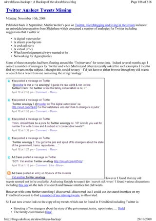 ukwebfocus-backup > A Backup of the ukwebfocus blog                                                  Page 186 of 616

 Twitter Analogy Tweets Missing
 Monday, November 10th, 2008

 Published back in September, Martin Weller’s post on Twitter, microblogging and living in the stream included
 an embedded presentation from Slideshare which contained a number of analogies for Twitter including
 suggestions that Twitter is:

     •   A digital watercooler
     •   A stream you dip into
     •   A cocktail party
     •   A virtual office
     •   What knowledgement always wanted to be
     •   Networking for Agoraphobics

 Some of these examples had been floating around the ‘Twitterverse’ for some time. Indeed several months ago I
 coined a number of analogies for Twitter and when Martin (and others) recently asked for such examples I tried to
 find my tweets on the subject. I thought this would be easy – I’d just have to either browse through my old tweets
 or search for a tweet from me containing the string ‘analogy’.




                                                                                 However I found that my old
 tweets seemed not be be available. And using Google to search for ‘search old tweets‘ I found various discussions
 including this one on the lack of a search and browse interface for old tweets.

 However with some further searching I discovered I discovered that I could use the search interface on my
 Friendfeed account to find a number of my missing tweets, as illustrated.

 So I can now create links to the copy of my tweets which can be found in Friendfeed including Twitter is:

     • Spouting off to strangers about the state of the government, trains, repositories, … [link]
     • The family conversation [link]

http://blogs.ukoln.ac.uk/ukwebfocus-backup/                                                              29/10/2009
 