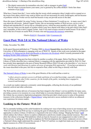 ukwebfocus-backup > A Backup of the ukwebfocus blog                                                  Page 187 of 616

     • The digital watercooler for teetotallers who don’t talk to strangers in pubs [link]
     • The bar where everyone knows your name; you’re greeted by the coffee drinkers’ footie fans share
       moments of joy [link]

 What have I learnt from this? I now realise that the tweets which summarise ideas I might wish to expand on or
 the tweets from others which I may want to follow up will not necessarily be easily found again, and not because
 of problems with the Twitter service itself but because it may not provide access to the data.

 Does this mean I shouldn’t be using Twitter, because of these limitations? I would say no – in many cases I don’t
 care about the old tweets. Indeed I regard Twitter, like an increasing number of Web services, not as a well-
 defined and reproducible IT service but as a blended service, which has more parallels with real life. And as I
 don’t lose any sleep over the pearls of wisdom which I may have shared with others in the pub which I then find I
 can’t remember, so this is how I regard Twitter. And if I do want to keep a record of useful tweets I’ll do what I
 did for the list of tweets on useful Web 2.0 music sites and document the resources somewhere.

                             Filed in Web2.0 | | Permalink | Edit | Comments (4)

 Guest Post: Web 2.0 At The National Library of Wales
 Friday, November 7th, 2008

 In the guest blog post published on 1th October 2008 Jo Alcock Hannah Hiles described how the library at the
 University of Wolverhampton is engaging with use of Web 2.0. Details of this work were included in the paper
 on Library 2.0: Balancing the Risks and Benefits to Maximise the Dividends which I recently presented at the
 Bridging Worlds 2008 conference in Singapore.

 This month’s guest blog post has been written by another co-author of the paper. Below Paul Bevan, National
 Library of Wales describes how a national library is engaging with the opportunities provided by Web 2.0. Paul
 has recently been appointed to the post of Senior Research Officer (Web 2.0) and, as he describes is “very keen to
 work with libraries and librarians to explore all areas of emerging Web approaches“. If you have an interest in
 the issues described in this post, feel free to respond to Paul, either on this blog or directly with Paul.


 The National Library of Wales is one of the great libraries of the world and has a remit to:

       “collect, preserve and give access to all kinds and forms of recorded knowledge, especially relating
       to Wales and the other Celtic countries, for the benefit of the public, including those engaged in
       research and learning“

 As a result our readers represent a extremely varied demographic, reflecting the diversity of our published
 material, archival and other collections.

 The Web and the online delivery of resources has been integral to the Library’s service portfolio for many years,
 providing a access to its resources in a way which helps to overcome distance and availability issues. To this end,
 the Library has an extensive digitization programme which has provided virtual access to some of the greatest
 treasures in the collections through a ‘Digital Mirror‘ using innovative access methods to deliver an enhanced
 user experience for remote readers.

 Looking to the Future: Web 2.0
 We’re constantly building on this solid foundation by seeking new ways of providing access to our resources and
 ‘Web 2.0′ and the Social Web are key to realising the goal of enhancing our remote provision. The use of Web 2.0
 approaches to achieve Library 2.0 delivery is ingrained in the new Library strategy ‘Shaping the Future’ [pdf]
 which outlines the Library’s desire to explore collaborative and diverse models using external resources. This will
 allow the Library to leverage Web platforms which are heavily focused on user engagement in order to deliver
 future services. Leading up to this shift in emphasis for Web developments the Library conducted a review of how
 a National Library might understand the concept of ‘Web 2.0′ and how we might best make use of our existing
 digital resources in a Web 2.0 environment.

http://blogs.ukoln.ac.uk/ukwebfocus-backup/                                                               29/10/2009
 