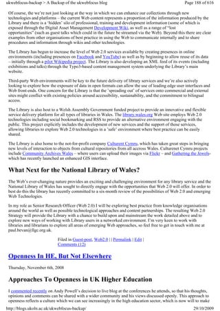 ukwebfocus-backup > A Backup of the ukwebfocus blog                                                  Page 188 of 616

 Of course, the we’re not just looking at the way in which we can enhance our collections through new
 technologies and platforms – the current Web content represents a proportion of the information produced by the
 Library and there is a ‘hidden’ silo of professional, training and development information (some of which is
 exposed through the Digital Asset Management Development Wiki, as well as a range of “lost
 opportunities” (such as guest talks which could in the future be streamed via the Web). Beyond this there are clear
 examples from other organisations of best practice in using the Web to communicate internally and to share
 procedures and information through wikis and other technologies.

 The Library has begun to increase the level of Web 2.0 services available by creating presences in online
 environments (including presences on Facebook and YouTube) as well as by beginning to allow reuse of its data
 – initially through a pilot Wikipedia project. The Library is also developing an XML feed of its events (including
 exhibitions and talks) through the Typo3-based content management system underlying the Library’s main
 website.

 Third-party Web environments will be key to the future delivery of library services and we’re also actively
 looking to explore how the exposure of data in open formats can allow the use of leading edge user interfaces and
 Web front-ends. One concern for the Library is that the ’spreading out’ of services onto commercial and external
 sites might conflict with existing policies around accessibility, sustainability, and the commitment to bilingual
 access.

 The Library is also host to a Welsh Assembly Government funded project to provide an innovative and flexible
 service delivery platform for all types of libraries in Wales. The library.wales.org Web site employs Web 2.0
 technologies including social bookmarking and RSS to provide an alternative environment engaging with the
 public. This project explicitly includes the development of new services and the support of those services,
 allowing libraries to explore Web 2.0 technologies in a ’safe’ environment where best practice can be easily
 shared.

 The Library is also home to the not-for-profit company Culturent Cymru, which has taken great steps in bringing
 new levels of interaction to objects from cultural repositories from all accross Wales. Culturenet Cymru projects
 include Community Archives Wales – where users can upload their images via Flickr – and Gathering the Jewels-
 which has recently launched an enhanced GIS interface.

 What Next for the National Library of Wales?
 The Web’s ever-changing nature provides an exciting and challenging environment for any library service and the
 National Library of Wales has sought to directly engage with the opportunities that Web 2.0 will offer. In order to
 best do this the library has recently committed to a six-month review of the possibilities of Web 2.0 and emerging
 Web Technologies.

 In my role as Senior Research Officer (Web 2.0) I will be exploring best practice from knowledge organisations
 around the world as well as possible technological approaches and content partnerships. The resulting Web 2.0
 Strategy will provide the Library with a chance to build upon and mainstream the work detailed above and to
 explore new ways of working with Library users in a networked environment. I’m very keen to work with
 libraries and librarians to explore all areas of emerging Web approaches, so feel free to get in touch with me at
 paul.bevan@llgc.org.uk.

                             Filed in Guest-post, Web2.0 | | Permalink | Edit |
                             Comments (12)

 Openness In HE, But Not Elsewhere
 Thursday, November 6th, 2008

 Approaches To Openness in UK Higher Education
 I commented recently on Andy Powell’s decision to live blog at the conferences he attends, so that his thoughts,
 opinions and comments can be shared with a wider community and his views discussed openly. This approach to
 openness reflects a culture which we can see increasingly in the high education sector, which is now will to make
http://blogs.ukoln.ac.uk/ukwebfocus-backup/                                                               29/10/2009
 