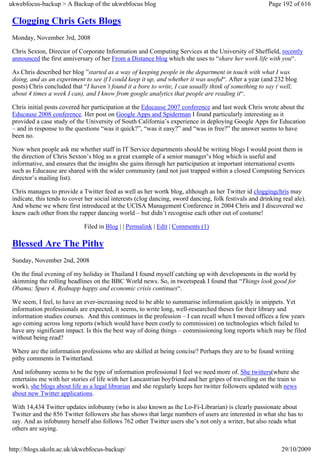 ukwebfocus-backup > A Backup of the ukwebfocus blog                                                     Page 192 of 616

 Clogging Chris Gets Blogs
 Monday, November 3rd, 2008

 Chris Sexton, Director of Corporate Information and Computing Services at the University of Sheffield, recently
 announced the first anniversary of her From a Distance blog which she uses to “share her work life with you“.

 As Chris described her blog ”started as a way of keeping people in the department in touch with what I was
 doing, and as an experiment to see if I could keep it up, and whether it was useful“. After a year (and 232 blog
 posts) Chris concluded that “I haven’t found it a bore to write, I can usually think of something to say ( well,
 about 4 times a week I can), and I know from google analytics that people are reading it“.

 Chris initial posts covered her participation at the Educause 2007 conference and last week Chris wrote about the
 Educause 2008 conference. Her post on Google Apps and Spiderman I found particularly interesting as it
 provided a case study of the University of South California’s experience in deploying Google Apps for Education
 – and in response to the questions “was it quick?”, “was it easy?” and “was in free?” the answer seems to have
 been no.

 Now when people ask me whether staff in IT Service departments should be writing blogs I would point them in
 the direction of Chris Sexton’s blog as a great example of a senior manager’s blog which is useful and
 informative, and ensures that the insights she gains through her participation at important international events
 such as Educause are shared with the wider community (and not just trapped within a closed Computing Services
 director’s mailing list).

 Chris manages to provide a Twitter feed as well as her wortk blog, although as her Twitter id cloggingchris may
 indicate, this tends to cover her social interests (clog dancing, sword dancing, folk festivals and drinking real ale).
 And whene we where first introduced at the UCISA Management Conference in 2004 Chris and I discovered we
 knew each other from the rapper dancing world – but didn’t recognise each other out of costume!

                              Filed in Blog | | Permalink | Edit | Comments (1)

 Blessed Are The Pithy
 Sunday, November 2nd, 2008

 On the final evening of my holiday in Thailand I found myself catching up with developments in the world by
 skimming the rolling headlines on the BBC World news. So, in tweetspeak I found that “Things look good for
 Obama; Spurs 4, Rednapp happy and economic crisis continues“.

 We seem, I feel, to have an ever-increasing need to be able to summarise information quickly in snippets. Yet
 information professionals are expected, it seems, to write long, well-researched theses for their library and
 information studies courses. And this continues in the profession – I can recall when I moved offices a few years
 ago coming across long reports (which would have been costly to commission) on technologies which failed to
 have any significant impact. Is this the best way of doing things – commissioning long reports which may be filed
 without being read?

 Where are the information professions who are skilled at being concise? Perhaps they are to be found writing
 pithy comments in Twitterland.

 And infobunny seems to be the type of information professional I feel we need more of. She twitters(where she
 entertains me with her stories of life with her Lancastrian boyfriend and her gripes of travelling on the train to
 work), she blogs about life as a legal librarian and she regularly keeps her twitter followers updated with news
 about new Twitter applications.

 With 14,434 Twitter updates infobunny (who is also known as the Lo-Fi-Librarian) is clearly passionate about
 Twitter and the 856 Twitter followers she has shows that large numbers of users are interested in what she has to
 say. And as infobunny herself also follows 762 other Twitter users she’s not only a writer, but also reads what
 others are saying.


http://blogs.ukoln.ac.uk/ukwebfocus-backup/                                                                   29/10/2009
 